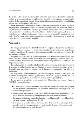 Inserción Sociolaboral                                                                107


del mercado laboral en contraposición a la lenta evolución del ámbito académico,
explica la gran demanda de complementos formativos en aspectos instrumentales
básicos de los puestos de trabajo (informática, idiomas, comunicación, capacidad de
adaptación, habilidades sociales, etc.).
   Estos complementos formativos deben potenciarse en el ámbito académico a través
de programas de orientación que faciliten la configuración de los itinerarios formati-
vos, teniendo en cuenta todas las áreas que estamos comentando. Pero la intervención
orientadora ha de extenderse más allá del tiempo de formación reglada, ofreciendo la
posibilidad de realizar continuados balances de sus credenciales educativas, para
poder diseñar nuevos itinerarios formativos o potenciar estrategias que le ayuden a
“saber vender” el currículum poseído.

Área afectiva

    La imagen juvenil de la actividad laboral que se piensa desarrollar en el futuro
––imagen del rol profesional— y la importancia subjetiva que cada joven concede a su
ejercicio —significado del trabajo— son otras dos variables esenciales en el proceso del
inserción sociolaboral.
    La primera es un constructo multifactorial que incluye componentes generales tales
como: demanda laboral, bienes materiales asociados, prestigio, función social, etc.,
además de otros más específicos relacionados con el “rol profesional”, “rol focal”, etc.
(Figueras 1996:260).
    La configuración de esta identidad sociolaboral se encuadra dentro del proceso ya
descrito de identidad, juventud y crisis. Es decir, la imagen de rol se construye a través
de modelos de identificación, en este caso de imágenes profesionales y de roles ocu-
pacionales.
    La adquisición de la identidad ocupacional se completa cuando la respuesta a los
ya citados interrogantes vitales —¿Quién soy y deseo ser?, ¿Qué se hacer?, etc.— se
concreta en lo que cada joven quiere hacer, cómo y dónde lo quiere hacer.
    Es un proceso complejo, cuyas principales dificultades las resume Figueras
(1996:263) en estos términos:

    “• La información intraemisores es contradictoria o imprecisa (reflejo, por ejemplo,
      de una falta de consenso entre las funciones sociales que son asignadas a un
      determinado profesional).
    • Problemas en la comunicación-recepción (falta de motivación o atención por par-
      te del receptor, desinterés por recoger la información, falta de iniciativa).
    • Percepción de falta de concordancia entre el perfil personal y el perfil profesio-
      nal, que impiden la elaboración del rol.
    • Problemas en la evaluación de la información, derivadas de la existencia de difi-
      cultades en la persona para integrar y sintetizar las diversas informaciones: nive-
      les bajos de autoestima, ansiedad, etc.”
 