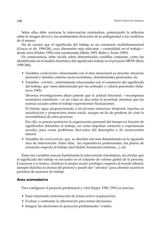 108                                                                 Benito Echeverría Samanes



   Sobre ellas debe centrarse la intervención orientadora, potenciando la reflexión
sobre la imagen del rol y los sentimientos derivados de la ambigüedad o los conflictos
de él mismo.
   Ha de asumir que el significado del trabajo es un constructo multidimensional
(Gracia et alt. 1996:28), cuya dimensión más relevante —centralidad en el trabajo—
desde años (Dubin 1956) está cuestionada (Meda 1995, Bidet y Texier 1995).
   En consecuencia, debe incidir sobre determinadas variables conjuntas, como las
identificadas en el modelo heurístico del significado trabajo en el proyecto MOW (Ruiz
1989:286).

   • Variables condicionales, relacionadas con el área situacional ya descrita: situación
     personal y familiar, entorno socio-económico, determinantes personales, etc.
   • Variables centrales, estrictamente relacionadas con el constructo del significado
     del trabajo, que viene determinado por las actitudes y valores personales (Sala-
     nova 1992).
      Diversas investigaciones dejan patente que la actitud funcional —recompensa
      económica inmediata— es un valor en alza entre la juventud, mientras que las
      normas sociales sobre el trabajo experimentan fluctuaciones.
      El trabajo sigue proporcionando a los jóvenes estructura temporal, impulsa su
      socialización y proporciona status social, aunque no ha de perderse de vista la
      reversibilidad de estos procesos.
      Por ello, es preciso potenciar la organización personal del tiempo en función de
      significados diferentes al trabajo, así como impulsar contactos y experiencias
      sociales, para evitar problemas derivados del desempleo o de reconversión
      laboral.
   • Variables de consecuencias, que se abordan con más detenimiento en la siguiente
     área de intervención. Entre ellas, las expectativas profesionales, los planes de
     actuación respecto al trabajo (movilidad, formación continua,...), etc.

    Estas tres variables marcan fuertemente la intervención orientadora, sin olvidar que
el significado del trabajo se encuadra en el conjunto de valores global de la persona.
Conocerse a sí mismo, clarificar la propia escala axiológica respecto al mundo laboral,
siempre dulcifica la dureza del proceso y puede dar “arrestos” para afrontar sucesivos
períodos de ausencia de trabajo.

Área acomodativa

   Para configurar el proyecto profesional y vital (Super 1990, 1991) es preciso:

   • Estar informado (información) de forma activa (exploración).
   • Evaluar y contrastar la información para tomar decisiones.
   • Integrar las decisiones en proyectos profesionales /vitales.
 