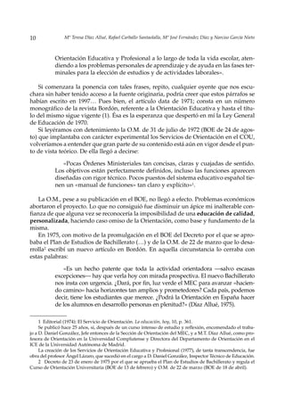 10              Mª Teresa Díaz Allué, Rafael Carballo Santaolalla, Mª José Fernández Díaz y Narciso García Nieto



            Orientación Educativa y Profesional a lo largo de toda la vida escolar, aten-
            diendo a los problemas personales de aprendizaje y de ayuda en las fases ter-
            minales para la elección de estudios y de actividades laborales».

    Si comenzara la ponencia con tales frases, repito, cualquier oyente que nos escu-
chara sin haber tenido acceso a la fuente originaria, podría creer que estos párrafos se
habían escrito en 1997… Pues bien, el artículo data de 1971; consta en un número
monográfico de la revista Bordón, referente a la Orientación Educativa y hasta el títu-
lo del mismo sigue vigente (1). Ésa es la esperanza que despertó en mí la Ley General
de Educación de 1970.
    Si leyéramos con detenimiento la O.M. de 31 de julio de 1972 (BOE de 24 de agos-
to) que implantaba con carácter experimental los Servicios de Orientación en el COU,
volveríamos a entender que gran parte de su contenido está aún en vigor desde el pun-
to de vista teórico. De ella llegó a decirse:

               «Pocas Órdenes Ministeriales tan concisas, claras y cuajadas de sentido.
            Los objetivos están perfectamente definidos, incluso las funciones aparecen
            diseñadas con rigor técnico. Pocos puestos del sistema educativo español tie-
            nen un «manual de funciones» tan claro y explícito»1.

    La O.M., pese a su publicación en el BOE, no llegó a efecto. Problemas económicos
abortaron el proyecto. Lo que no consiguió fue disminuir un ápice mi inalterable con-
fianza de que alguna vez se reconocería la imposibilidad de una educación de calidad,
personalizada, haciendo caso omiso de la Orientación, como base y fundamento de la
misma.
    En 1975, con motivo de la promulgación en el BOE del Decreto por el que se apro-
baba el Plan de Estudios de Bachillerato (…) y de la O.M. de 22 de marzo que lo desa-
rrolla2 escribí un nuevo artículo en Bordón. En aquella circunstancia lo cerraba con
estas palabras:

               «Es un hecho patente que toda la actividad orientadora —salvo escasas
            excepciones— hay que verla hoy con mirada prospectiva. El nuevo Bachillerato
            nos insta con urgencia. ¿Dará, por fin, luz verde el MEC para avanzar «hacien-
            do camino» hacia horizontes tan amplios y prometedores? Cada país, podemos
            decir, tiene los estudiantes que merece. ¿Podrá la Orientación en España hacer
            de los alumnos en desarrollo personas en plenitud?» (Díaz Allué, 1975).

     1 Editorial (1974): El Servicio de Orientación. La educación, hoy, 10, p. 361.
     Se publicó hace 25 años, sí, después de un curso intenso de estudio y reflexión, encomendado el traba-
jo a D. Daniel González, Jefe entonces de la Sección de Orientación del MEC, y a M.T. Díaz Allué, como pro-
fesora de Orientación en la Universidad Complutense y Directora del Departamento de Orientación en el
ICE de la Universidad Autónoma de Madrid.
     La creación de los Servicios de Orientación Educativa y Profesional (1977), de tanta transcendencia, fue
obra del profesor Ángel Lázaro, que sucedió en el cargo a D. Daniel González, Inspector Técnico de Educación.
     2 Decreto de 23 de enero de 1975 por el que se aprueba el Plan de Estudios de Bachillerato y regula el
Curso de Orientación Universitaria (BOE de 13 de febrero) y O.M. de 22 de marzo (BOE de 18 de abril).
 