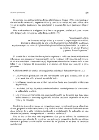 Inserción Sociolaboral                                                                 109


   Es esencial esta actitud anticipadora o planificadora (Super 1991), compuesta por
decisiones de autonomía, responsabilidad y perspectiva temporal, ejercitables a tra-
vés de pequeñas decisiones, que conduzcan e integren las maxi-decisiones (Super
1990).
   Este es el modo más inteligente de elaborar un proyecto profesional, como expre-
sión del proyecto personal de vida (Romero:1996:119):

                                                                    “Construcción activa,
                    en la que se trabaja ´sobre´ y se expresa la propia imagen de sí mismo,
            implica la adquisición de una serie de conocimientos, habilidades y actitudes,
  requiere un proceso previo de información/exploración/decisión/formulación de objetivos,
                                                          se concreta en un plan de acción
                                                              y genera desarrollo personal”

    El interés de la realización de un proyecto personal radica en los requerimientos
inherentes a su proceso: a) Confrontación con la realidad; b) Evaluación del presen-
te en función de sus consecuencias; c) Representaciones de uno mismo en la actua-
lidad y en el futuro; d) Construirse a sí mismo, sin tener que recurrir a otras
personas.

    Como muestran las últimas investigaciones analizadas por Romero (1996:121):

    > Los proyectos personales son una herramienta clave para la realización de un
      proceso de inserción y transición satisfactorio.
    > Los jóvenes mantienen una actitud más activa frente a su transición, si disponen
      de proyectos.
    > La calidad y el tipo de proyecto tiene influencia sobre el proceso de transición a
      la vida adulta y activa.
    > Los procesos de transición son una manifestación de la forma que tiene cada
      individuo de dar sentido y significado a dichos procesos, expresada en un pro-
      yecto / no proyecto.

   En síntesis, la construcción de un proyecto personal permite anticiparse a las situa-
ciones, proporcionando intencionalidad y direccionalidad a las mini-decisiones toma-
das a lo largo de la vida cotidiana, facilitando la cristalización de todas ellas en una
decisión importante, como puede ser la inserción profesional.
   Este es uno de los retos más importantes a los que se enfrenta la intervención
orientadora, que además de propiciar una estrategia preventiva, facilita en último
término el proceso de desarrollo personal de los jóvenes en su fase de inserción
sociolaboral.
 