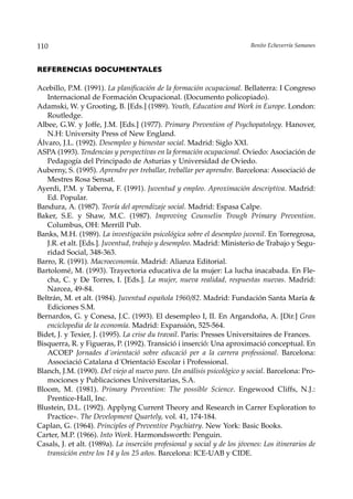 110                                                                        Benito Echeverría Samanes



REFERENCIAS DOCUMENTALES

Acebillo, P.M. (1991). La planificación de la formación ocupacional. Bellaterra: I Congreso
   Internacional de Formación Ocupacional. (Documento policopiado).
Adamski, W. y Grooting, B. [Eds.] (1989). Youth, Education and Work in Europe. London:
   Routledge.
Albee, G.W. y Joffe, J.M. [Eds.] (1977). Primary Prevention of Psychopatology. Hanover,
   N.H: University Press of New England.
Álvaro, J.L. (1992). Desempleo y bienestar social. Madrid: Siglo XXI.
ASPA (1993). Tendencias y perspectivas en la formación ocupacional. Oviedo: Asociación de
   Pedagogía del Principado de Asturias y Universidad de Oviedo.
Auberny, S. (1995). Aprendre per treballar, treballar per aprendre. Barcelona: Associació de
   Mestres Rosa Sensat.
Ayerdi, P.M. y Taberna, F. (1991). Juventud y empleo. Aproximación descriptiva. Madrid:
   Ed. Popular.
Bandura, A. (1987). Teoría del aprendizaje social. Madrid: Espasa Calpe.
Baker, S.E. y Shaw, M.C. (1987). Improving Counselin Trough Primary Prevention.
   Columbus, OH: Merrill Pub.
Banks, M.H. (1989). La investigación psicológica sobre el desempleo juvenil. En Torregrosa,
   J.R. et alt. [Eds.]. Juventud, trabajo y desempleo. Madrid: Ministerio de Trabajo y Segu-
   ridad Social, 348-363.
Barro, R. (1991). Macroeconomía. Madrid: Alianza Editorial.
Bartolomé, M. (1993). Trayectoria educativa de la mujer: La lucha inacabada. En Fle-
   cha, C. y De Torres, I. [Eds.]. La mujer, nueva realidad, respuestas nuevas. Madrid:
   Narcea, 49-84.
Beltrán, M. et alt. (1984). Juventud española 1960/82. Madrid: Fundación Santa María &
   Ediciones S.M.
Bernardos, G. y Conesa, J.C. (1993). El desempleo I, II. En Argandoña, A. [Dir.] Gran
   enciclopedia de la economía. Madrid: Expansión, 525-564.
Bidet, J. y Texier, J. (1995). La crise du travail. Paris: Presses Universitaires de Frances.
Bisquerra, R. y Figueras, P. (1992). Transició i inserció: Una aproximació conceptual. En
   ACOEP Jornades d´orientació sobre educació per a la carrera professional. Barcelona:
   Associació Catalana d´Orientació Escolar i Professional.
Blanch, J.M. (1990). Del viejo al nuevo paro. Un análisis psicológico y social. Barcelona: Pro-
   mociones y Publicaciones Universitarias, S.A.
Bloom, M. (1981). Primary Prevention: The possible Science. Engewood Cliffs, N.J.:
   Prentice-Hall, Inc.
Blustein, D.L. (1992). Applyng Current Theory and Research in Carrer Exploration to
   Practice». The Development Quartely, vol. 41, 174-184.
Caplan, G. (1964). Principles of Preventive Psychiatry. New York: Basic Books.
Carter, M.P. (1966). Into Work. Harmondsworth: Penguin.
Casals, J. et alt. (1989a). La inserción profesional y social y de los jóvenes: Los itinerarios de
   transición entre los 14 y los 25 años. Barcelona: ICE-UAB y CIDE.
 