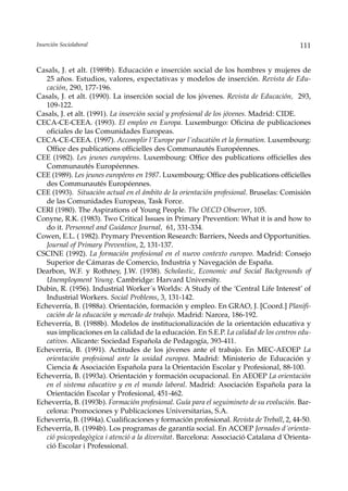 Inserción Sociolaboral                                                                    111


Casals, J. et alt. (1989b). Educación e inserción social de los hombres y mujeres de
   25 años. Estudios, valores, expectativas y modelos de inserción. Revista de Edu-
   cación, 290, 177-196.
Casals, J. et alt. (1990). La inserción social de los jóvenes. Revista de Educación, 293,
   109-122.
Casals, J. et alt. (1991). La inserción social y profesional de los jóvenes. Madrid: CIDE.
CECA-CE-CEEA. (1993). El empleo en Europa. Luxemburgo: Oficina de publicaciones
   oficiales de las Comunidades Europeas.
CECA-CE-CEEA. (1997). Accomplir l´Europe par l´educatión et la formation. Luxembourg:
   Office des publications officielles des Communautés Européennes.
CEE (1982). Les jeunes européens. Luxembourg: Office des publications officielles des
   Communautés Européennes.
CEE (1989). Les jeunes européens en 1987. Luxembourg: Office des publications officielles
   des Communautés Européennes.
CEE (1993). Situación actual en el ámbito de la orientación profesional. Bruselas: Comisión
   de las Comunidades Europeas, Task Force.
CERI (1980). The Aspirations of Young People. The OECD Observer, 105.
Conyne, R.K. (1983). Two Critical Issues in Primary Prevention: What it is and how to
   do it. Personnel and Guidance Journal, 61, 331-334.
Cowen, E.L. ( 1982). Prymary Prevention Research: Barriers, Needs and Opportunities.
   Journal of Primary Prevention, 2, 131-137.
CSCINE (1992). La formación profesional en el nuevo contexto europeo. Madrid: Consejo
   Superior de Cámaras de Comercio, Industria y Navegación de España.
Dearbon, W.F. y Rothney, J.W. (1938). Scholastic, Economic and Social Backgrounds of
   Unemployment Young. Cambridge: Harvard University.
Dubin, R. (1956). Industrial Worker´s Worlds: A Study of the ‘Central Life Interest’ of
   Industrial Workers. Social Problems, 3, 131-142.
Echeverría, B. (1988a). Orientación, formación y empleo. En GRAO, J. [Coord.] Planifi-
   cación de la educación y mercado de trabajo. Madrid: Narcea, 186-192.
Echeverría, B. (1988b). Modelos de institucionalización de la orientación educativa y
   sus implicaciones en la calidad de la educación. En S.E.P. La calidad de los centros edu-
   cativos. Alicante: Sociedad Española de Pedagogía, 393-411.
Echeverría, B. (1991). Actitudes de los jóvenes ante el trabajo. En MEC-AEOEP La
   orientación profesional ante la unidad europea. Madrid: Ministerio de Educación y
   Ciencia & Asociación Española para la Orientación Escolar y Profesional, 88-100.
Echeverría, B. (1993a). Orientación y formación ocupacional. En AEOEP La orientación
   en el sistema educativo y en el mundo laboral. Madrid: Asociación Española para la
   Orientación Escolar y Profesional, 451-462.
Echeverría, B. (1993b). Formación profesional. Guía para el seguimineto de su evolución. Bar-
   celona: Promociones y Publicaciones Universitarias, S.A.
Echeverría, B. (1994a). Cualificaciones y formación profesional. Revista de Treball, 2, 44-50.
Echeverría, B. (1994b). Los programas de garantía social. En ACOEP Jornades d´orienta-
   ció psicopedagògica i atenció a la diversitat. Barcelona: Associació Catalana d´Orienta-
   ció Escolar i Professional.
 