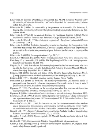 112                                                                    Benito Echeverría Samanes



Echeverría, B. (1995a). Orientación profesional. En ACTAS Congreso Nacional sobre
   Orientación y Evaluación Educativa. La Coruña: Facultad de Humanidades, Univer-
   sidad de La Coruña.
Echeverría, B. (1995b). La orientación y los procesos de transición. En Auberny, S.
   [Comp.] La orientación profesional. Barcelona: Institut Municipal d´Educació de Bar-
   celona, 49-94.
Echeverría, B. (1996a). El mercado de trabajo. En Rodríguez Espinar, S. [Dir.]. Nueva
   enciclopedia temática. Temas de hoy. Barcelona: Grupo Editorial Planeta, 74-75.
Echeverría, B. [Coord.] (1996b). Orientació professional. Barcelona: Universitat Oberta
   de Catalunya (UOC).
Echeverría, B. (1997a). Profesión, formación y orientación. Santiago de Compostela: Uni-
   versidad de Santiago de Compostela, Curso de Posgrao. Mestrado en organización
   de servicios de orientación profesional para la inserción laboral e o emprego (En
   prensa.
Echeverría, B. (1997b). Ser un profesional. Erga FP, 5, 2.
Eckert, R. y Marshall, T.O. (1938). Wehen Young Leave School. New York: Mac Graw Hill.
Eisenberg, P. y Lazarsfeld, P.F. (1938). The Psychological Effects of Unemployment.
   Psychological Bulletin, 35, 358-390.
Enguita, M.F. (1989). Los efectos del desempleo juvenil sobre las transiciones a la vida
   adulta. En Torregrosa, J. et. alt. [Eds.] Juventud, trabajo y desemleo. Madrid: Ministe-
   rio de Trabajo y Seguridad Social, 119-133.
Erikson, E.H. (1950). Growth and Crisis of the Healthy Personality. En Senn, M.J.E.
   [Comp.] Symposium on the Healthy Personality New York: Josiah Macy Jr., 91-146.
Erikson, E.H. (1971). Identidad, juventud y crisis. Buenos Aires: Paidós.
Fernández, J.A. (1988). La formació i la inserció professional: Una reflexió desde la
   perspectiva de l´educació i el desenvolupament. En Jornades sobre la inserció social i
   professional dels joves. Barcelona (Documento policopiado).
Figueras, P. (1995). Panorámica de la investigación sobre los procesos de inserción
   socio-profesional. Revista de Investigación Educativa, 25, 125-148.
Figueras, P. (1996). La inserción del universitario en el mercado de trabajo. Barcelona: EUB.
Fournet, M. et alt. (1993). S´inserer par le diplôme ou l´experience? Etude exploratoire
   des représentations des jeunes 16-25 ans entrés en C.F.I. L´Orientation Scolaire et Pro-
   fessionnelle, 27, 4, 351-361.
García de Cortázar, M.L. (1988). La demanda actual de carreras universitarias: tenden-
   cias y distorsiones. En: Enseñanza universitaria y mercado de trabajo: El primer empleo
   de los titulados universitarios. Madrid: Fundación Universidad y Empresa, 72-75.
Gaskill, L.R. (1991). Women’s Career Success: A Factor Analytic Study of Contributing
   Factors. Journal of Career Development, 17, 3, 167-178.
González, P. et alt. (1989). Jóvenes españoles 89. Madrid: Fundación Santa María & Edi-
   ciones S.M.
Gordon, R. (1983). Macroeconomía. México: Grupo Editorial Ideroamericano.
Gairín, J. et alt. (1996) [Coords.]. Formación para el empleo. Bellaterra: II Congreso Inter-
   nacional de Formación Ocupacional.
 