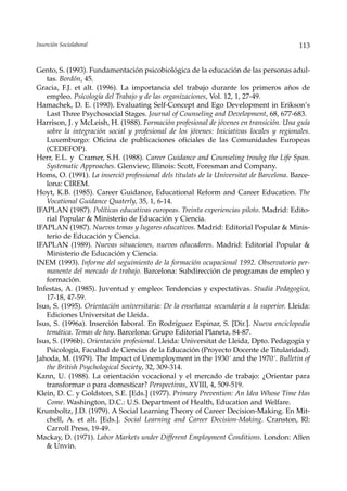 Inserción Sociolaboral                                                                    113


Gento, S. (1993). Fundamentación psicobiológica de la educación de las personas adul-
   tas. Bordón, 45.
Gracia, F.J. et alt. (1996). La importancia del trabajo durante los primeros años de
   empleo. Psicología del Trabajo y de las organizaciones, Vol. 12, 1, 27-49.
Hamachek, D. E. (1990). Evaluating Self-Concept and Ego Development in Erikson’s
   Last Three Psychosocial Stages. Journal of Counseling and Development, 68, 677-683.
Harrison, J. y McLeish, H. (1988). Formación profesional de jóvenes en transición. Una guía
   sobre la integración social y profesional de los jóvenes: Iniciativas locales y regionales.
   Luxemburgo: Oficina de publicaciones oficiales de las Comunidades Europeas
   (CEDEFOP).
Herr, E.L. y Cramer, S.H. (1988). Career Guidance and Counseling trouhg the Life Span.
   Systematic Approaches. Glenview, Illinois: Scott, Foresman and Company.
Homs, O. (1991). La inserció professional dels titulats de la Universitat de Barcelona. Barce-
   lona: CIREM.
Hoyt, K.B. (1985). Career Guidance, Educational Reform and Career Education. The
   Vocational Guidance Quaterly, 35, 1, 6-14.
IFAPLAN (1987). Políticas educativas europeas. Treinta experiencias piloto. Madrid: Edito-
   rial Popular & Ministerio de Educación y Ciencia.
IFAPLAN (1987). Nuevos temas y lugares educativos. Madrid: Editorial Popular & Minis-
   terio de Educación y Ciencia.
IFAPLAN (1989). Nuevas situaciones, nuevos educadores. Madrid: Editorial Popular &
   Ministerio de Educación y Ciencia.
INEM (1993). Informe del seguimiento de la formación ocupacional 1992. Observatorio per-
   manente del mercado de trabajo. Barcelona: Subdirección de programas de empleo y
   formación.
Infestas, A. (1985). Juventud y empleo: Tendencias y expectativas. Studia Pedagogica,
   17-18, 47-59.
Isus, S. (1995). Orientación universitaria: De la enseñanza secundaria a la superior. Lleida:
   Ediciones Universitat de Lleida.
Isus, S. (1996a). Inserción laboral. En Rodríguez Espinar, S. [Dir.]. Nueva enciclopedia
   temática. Temas de hoy. Barcelona: Grupo Editorial Planeta, 84-87.
Isus, S. (1996b). Orientación profesional. Lleida: Universitat de Lleida, Dpto. Pedagogía y
   Psicología, Facultad de Ciencias de la Educación (Proyecto Docente de Titularidad).
Jahoda, M. (1979). The Impact of Unemployment in the 1930´ and the 1970´. Bulletin of
   the British Psychological Society, 32, 309-314.
Kann, U. (1988). La orientación vocacional y el mercado de trabajo: ¿Orientar para
   transformar o para domesticar? Perspectivas, XVIII, 4, 509-519.
Klein, D. C. y Goldston, S.E. [Eds.] (1977). Primary Prevention: An Idea Whose Time Has
   Come. Washington, D.C.: U.S. Department of Health, Education and Welfare.
Krumboltz, J.D. (1979). A Social Learning Theory of Career Decision-Making. En Mit-
   chell, A. et alt. [Eds.]. Social Learning and Career Decision-Making. Cranston, Rl:
   Carroll Press, 19-49.
Mackay, D. (1971). Labor Markets under Different Employment Conditions. London: Allen
   & Unvin.
 