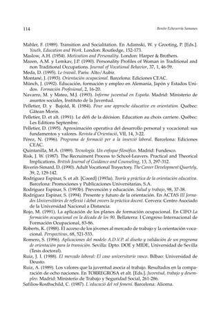 114                                                                    Benito Echeverría Samanes



Mahler, F. (1989). Transition and Socialitation. En Adamski, W. y Grooting, P. [Eds.].
   Youth, Education and Work. London: Routledge, 152-173.
Maslow, A.H. (1954). Motivation and Personality. London: Harper & Brothers.
Mazen, A.M. y Lemkav, J.P. (1990). Personality Profiles of Woman in Traditional and
   non Traditional Occupations. Journal of Vocational Behavior, 37, 1, 46-59.
Meda, D. (1995). Le travail. Paris: Alto/Aubir.
Montané, J. (1993). Orientación ocupacional. Barcelona: Ediciones CEAC.
Münch, J. (1992). Educación, formación y empleo en Alemania, Japón y Estados Uni-
   dos. Formación Profesional, 2, 16-20.
Navarro, M. y Mateo, M.J. (1993). Informe juventud en España. Madrid: Ministerio de
   asuntos sociales, Instituto de la Juventud.
Pelletier, D. y Bujold, R. (1984). Pour une approche éducative en orientation. Québec:
   Gätean Morin.
Pelletier, D. et alt. (1991). Le défi de la décision. Education au choix carriere. Québec:
   Les Editions Septembre.
Pelletier, D. (1995). Aproximación operativa del desarrollo personal y vocacional: sus
   fundamentos y valores. Revista d’Orientació, VII, 14, 3-22.
Pérez, N. (1996). Programa de formació per a la inserció laboral. Barcelona: Ediciones
   CEAC.
Quintanilla, M.A. (1989). Tecnología. Un enfoque filosófico. Madrid: Fundesco.
Risk, J. W. (1987). The Recruiment Process to School-Leavers. Practical and Theorical
   Implications. British Journal of Guidance and Counseling, 13, 3, 297-312.
Riverin-Simard, D. (1990). Adult Vocational Trayectory. The Career Development Quartely,
   39, 2, 129-142.
Rodríguez Espinar, S. et alt. [Coord] (1993a). Teoría y práctica de la orientación educativa.
   Barcelona: Promociones y Publicaciones Universitarias, S.A.
Rodríguez Espinar, S. (1993b). Prevención y educación. Salud y trabajo, 98, 37-38.
Rodríguez Espinar, S. (1994). Presente y futuro de la orientación. En ACTAS III Jorna-
   des Universitàries de reflexió i debat envers la pràctica docent. Cervera: Centro Asociado
   de la Universidad Nacional a Distancia.
Rojo, M. (1991). La aplicación de los planes de formación ocupacional. En CIFO La
   formación ocupacional en la década de los 90. Bellaterra: I Congreso Internacional de
   Formación Ocupacional, 83-86.
Roberts, K. (1988). El acceso de los jóvenes al mercado de trabajo y la orientación voca-
   cional. Perspectivas, 68, 521-533.
Romero, S. (1996). Aplicaciones del modelo A.D.V.P. al diseño y validación de un programa
   de orientación para la transición. Sevilla: Dpto. DOE y MIDE, Universidad de Sevilla
   (Tesis doctoral).
Ruiz, J. I. (1988). El mercado laboral: El caso universitario vasco. Bilbao: Universidad de
   Deusto.
Ruiz, A. (1989). Los valores que la juventud asocia al trabajo. Resultados en la compa-
   ración de ocho naciones. En TORREGROSA et alt. [Eds.]. Juventud, trabajo y desem-
   pleo. Madrid: Ministerio de Trabajo y Seguridad Social, 261-286.
Safilios-Rosthschild, C. (1987). L´educació del rol femení. Barcelona: Aliorna.
 