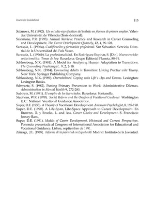 Inserción Sociolaboral                                                                   115


Salanova, M. (1992). Un estudio significativo del trabajo en jóvenes de primer empleo. Valen-
   cia: Univeristat de Vàlencia (Tesis doctoral).
Salomone, P.R. (1993). Annual Review: Practice and Research in Career Counseling
   and Development. The Career Development Quartely, 42, 4, 99-128.
Sarasola, L. (1996a). Cualificación y formación profesional. San Sebastián: Servicio Edito-
   rial de la Universidad del País Vasco.
Sarasola, L. (1996b). La profesionalidad. En Rodríguez Espinar, S. [Dir.]. Nueva enciclo-
   pedia temática. Temas de hoy. Barcelona: Grupo Editorial Planeta, 88-91.
Schlossberg, N.K. (1981). A Model for Analysing Human Adaptation to Transitions.
   The Counseling Psychologist, 9, 2, 2-18.
Schlossberg, N.K. (1984). Counseling Adults in Transition: Linking Practice wiht Theory.
   New York: Springer Publishing Company.
Schlossberg, N.K. (1989). Overwhelmed: Coping with Life´s Ups and Downs. Lexington:
   Lexington Books.
Schwartz, S. (1982). Putting Primary Prevention to Work: Administrative Dilemas.
   Administration in Mental Health 9, 272-280.
Subirats, M. (1981). El empleo de los licenciados. Barcelona: Fontanella.
Stephens, W.R. (1970). Social Reform and the Origins of Vocational Guidance Washington
   D.C.: National Vocational Guidance Association.
Super, D.E. (1953). A Theory of Vocational Development. American Psychologist, 8, 185-190.
Super, D.E. (1990). A Life-Span, Life-Space Approach to Career Development. En
   Brownn, D. y Brooks, L. and Ass. Career Choice and Development. S. Francisco:
   Jossey-Bass.
Super, D.E. (1991). Models of Career Development. Historical and Current Perspectives.
   Ponencia presentada al Congreso of International Association for Educational and
   Vocational Guidance. Lisboa, septiembre de 1991.
Zárraga, J.L. (1989). Informe de la juventud en España 88. Madrid: Instituto de la Juventud.
 