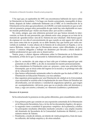 Orientación en Educación Secundaria. Situación actual y prospectiva                 11


    Y he aquí que, en septiembre de 1997, nos encontramos hablando de nuevo sobre
la Orientación en Secundaria. Y lo hago con ilusión acrecentada, inasequible al desa-
liento, después de haber colaborado fielmente con el MEC en la introducción de la
Orientación en los años que precedieron a la LOGSE y en todo momento en que se soli-
citó mi presencia, porque estoy persuadida de que nada hay más deplorable en nues-
tro mundo profesional que «matar una buena idea» por acción u omisión.
    No creáis, amigos, que esta referencia personal con que hemos iniciado la inter-
vención, es fruto de una presunción, que además sería vana, porque no se trata de la
mención de «grandes éxitos» sino de la «historia de una voluntad». Sólo hemos queri-
do expresar en voz alta el convencimiento de que cuando se está seguro del valor de
una causa como ésta no se puede, no se debe desistir, hay que luchar por verla con-
vertida en realidad. A estas alturas de la historia de la educación en España, y en la
nueva Reforma, vemos claro que la Orientación renace, entre dificultades, sí, pero
renace. Y estamos obligados a trabajar sin desánimo por llevarla a efecto desde el
ámbito profesional en que cada uno se desenvuelve.
    Vamos, pues, a ofrecer algunas reflexiones sobre la Orientación en la Educación
Secundaria, al hilo de lo que va marcando la Administración, pero dejando claro:

    — Que la «acotación» de esta etapa se hace sólo por el énfasis especial que está
      poniendo en ella el MEC y, de ahí, la necesidad de nuestro pronunciamiento.
    — Que entendemos la Orientación como un «proceso», como una actividad inin-
      terrumpida, que se inicia antes del ingreso en la escuela y se prolonga más allá
      de la «educación formal».
    — Que hemos reflexionado seriamente sobre la solución que ha dado el MEC a la
      Orientación en Educación Primaria y no nos satisface.
    — Que seguimos preocupados por una Orientación de calidad en la Universidad,
      cuya necesidad se acentúa ante la implantación de unos Planes de Estudios tan
      diversificados, con tal número y variedad de asignaturas optativas, que exigen
      un «acompañamiento» del joven, para que no se pierda entre mil derroteros y
      trace, y siga con acierto y sensatez, su «itinerario académico y profesional».

Estructura de la ponencia

    Se ha estructurado la ponencia en dos partes diferentes, pero ensambladas entre sí:

    — Una primera parte que consiste en una exposición comentada de la Orientación
      en la Educación Secundaria, hoy, a la luz de los documentos legales y de apoyo.
    — La segunda viene a constituir la apoyatura «empírica» de la ponencia y analiza
      los principales resultados obtenidos mediante consulta a una amplia muestra
      del alumnado de Secundaria de la Comunidad Autónoma de Madrid, y a un
      número menor de Tutores.
    — Finalmente, a modo de síntesis, un intento de visión prospectiva, fruto de nues-
      tra reflexión, del trabajo empírico y de otros estudios.
 