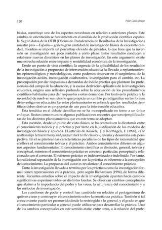 120                                                                              Pilar Colás Bravo



básica, constituye uno de los aspectos novedosos en relación a anteriores planes. Este
cambio de orientación se fundamenta en el análisis de la producción científica españo-
la. Según datos de la OTRI (Oficina de Transferencia de Resultados de la Investigación)
nuestro país —España— genera gran cantidad de investigación básica de excelente cali-
dad, mientras se importa un porcentaje elevado de patentes, lo que hace que la inver-
sión en investigación sea poco rentable a corto plazo. Estos resultados conducen a
establecer nuevas directrices en los planes de investigación. En este argumento existe
una estrecha relación entre impacto y rentabilidad económica de la investigación.
     Desde un punto de vista científico, la urgencia de la aplicabilidad de los resultados
de la investigación a propuestas de intervención educativa ha llevado a replanteamien-
tos epistemológicos y metodológicos, como podemos observar en el surgimiento de la
investigación-acción, investigación colaborativa, investigación para el cambio, etc. La
preocupación por dar respuestas a demandas de índole práctica que plantean los profe-
sionales del campo de la educación, y la escasa derivación aplicativa de la investigación
educativa, origina una reflexión profunda sobre la adecuación de los procedimientos
científicos habituales para dar respuestas a estas demandas. Por tanto es la práctica y la
necesidad de resolver sus retos lo que propicia un cambio paradigmático en las formas
de investigar en educación. En estos planteamientos se entiende que los resultados cien-
tíficos deben derivar en propuestas de uso para la intervención educativa.
     Esta temática en el debate científico no se ha monopolizado en torno a un único
enfoque. Bastan como muestra algunas publicaciones recientes que son ejemplificado-
ras de los distintos planteamientos que en este tema se adoptan.
     Esta cuestión, desde un punto de vista clásico, se ha centrado en la dicotomía entre
el conocimiento teórico y el práctico y por tanto en la justificación de los modelos de
investigación básica y aplicada. El artículo de Kessels, J. y Korthagen, F. (1996), «The
relationships between theory and practice: back to the classics», retoma y desarrolla esta pers-
pectiva. En él se plantean las características peculiares de los tipos de racionalidad que
conlleva el conocimiento teórico y el práctico. Ambos conocimientos difieren en algu-
nos aspectos fundamentales. El conocimiento científico es abstracto, general, teórico y
conceptual, mientras el conocimiento práctico es concreto, particular, perceptual y rela-
cionado con el contexto. El referente práctico es indeterminado e indefinido. Por tanto,
la tradicional separación de la investigación con la práctica es inherente a la concepción
del conocimiento. La propuesta del autor es revalorizar el conocimiento práctico.
     Tanto la investigación llevada a término por los prácticos como la investigación for-
mal tienen repercusiones en la práctica, pero según Richardson (1994), de forma dife-
rente. Recientes estudios sobre el impacto de la investigación apuntan hacia cambios
significativas experimentados en distintas facetas. Se observan cambios conceptuales
que atañen a la importancia del poder y las voces, la naturaleza del conocimiento y a
los métodos de investigación.
     Las cuestiones de poder y control han cambiado en relación al protagonismo de
quiénes crean y construyen el conocimiento sobre la enseñanza práctica. También si tal
conocimiento puede ser promovido desde lo restringido a lo general, y el grado en que
el conocimiento particular o general puede utilizarse para desarrollar la práctica. Uno
de los cambios conceptuales en este sentido atañe, entre otros, a la relación del profe-
 