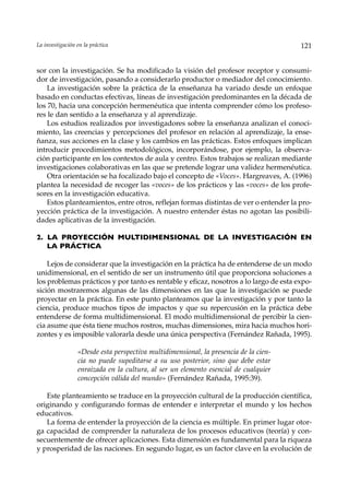 La investigación en la práctica                                                        121


sor con la investigación. Se ha modificado la visión del profesor receptor y consumi-
dor de investigación, pasando a considerarlo productor o mediador del conocimiento.
    La investigación sobre la práctica de la enseñanza ha variado desde un enfoque
basado en conductas efectivas, líneas de investigación predominantes en la década de
los 70, hacia una concepción hermenéutica que intenta comprender cómo los profeso-
res le dan sentido a la enseñanza y al aprendizaje.
    Los estudios realizados por investigadores sobre la enseñanza analizan el conoci-
miento, las creencias y percepciones del profesor en relación al aprendizaje, la ense-
ñanza, sus acciones en la clase y los cambios en las prácticas. Estos enfoques implican
introducir procedimientos metodológicos, incorporándose, por ejemplo, la observa-
ción participante en los contextos de aula y centro. Estos trabajos se realizan mediante
investigaciones colaborativas en las que se pretende lograr una validez hermenéutica.
    Otra orientación se ha focalizado bajo el concepto de «Voces». Hargreaves, A. (1996)
plantea la necesidad de recoger las «voces» de los prácticos y las «voces» de los profe-
sores en la investigación educativa.
    Estos planteamientos, entre otros, reflejan formas distintas de ver o entender la pro-
yección práctica de la investigación. A nuestro entender éstas no agotan las posibili-
dades aplicativas de la investigación.

2. LA PROYECCIÓN MULTIDIMENSIONAL DE LA INVESTIGACIÓN EN
   LA PRÁCTICA

    Lejos de considerar que la investigación en la práctica ha de entenderse de un modo
unidimensional, en el sentido de ser un instrumento útil que proporciona soluciones a
los problemas prácticos y por tanto es rentable y eficaz, nosotros a lo largo de esta expo-
sición mostraremos algunas de las dimensiones en las que la investigación se puede
proyectar en la práctica. En este punto planteamos que la investigación y por tanto la
ciencia, produce muchos tipos de impactos y que su repercusión en la práctica debe
entenderse de forma multidimensional. El modo multidimensional de percibir la cien-
cia asume que ésta tiene muchos rostros, muchas dimensiones, mira hacia muchos hori-
zontes y es imposible valorarla desde una única perspectiva (Fernández Rañada, 1995).

                 «Desde esta perspectiva multidimensional, la presencia de la cien-
                 cia no puede supeditarse a su uso posterior, sino que debe estar
                 enraizada en la cultura, al ser un elemento esencial de cualquier
                 concepción válida del mundo» (Fernández Rañada, 1995:39).

   Este planteamiento se traduce en la proyección cultural de la producción científica,
originando y configurando formas de entender e interpretar el mundo y los hechos
educativos.
   La forma de entender la proyección de la ciencia es múltiple. En primer lugar otor-
ga capacidad de comprender la naturaleza de los procesos educativos (teoría) y con-
secuentemente de ofrecer aplicaciones. Esta dimensión es fundamental para la riqueza
y prosperidad de las naciones. En segundo lugar, es un factor clave en la evolución de
 