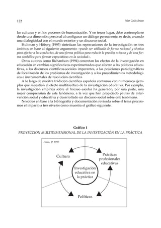 122                                                                               Pilar Colás Bravo



las culturas y en los procesos de humanización. Y en tercer lugar, debe contemplarse
desde una dimensión personal al configurar un diálogo permanente, es decir, creando
una dialogicidad con el mundo exterior y un discurso social.
    Hultman y Höberg (1995) sintetizan las repercusiones de la investigación en tres
ámbitos en base al siguiente argumento: «puede ser utilizada de forma racional y técnica
para afectar a las conductas, de una forma política para reducir la presión externa y de una for-
ma simbólica para formar expectativas en la sociedad».
    Otros autores como Richardson (1994) concretan los efectos de la investigación en
educación en cambios significativos experimentados que afectan a las políticas educa-
tivas, a los discursos científicos-sociales imperantes, a las posiciones paradigmáticas
de focalización de los problemas de investigación y a los procedimientos metodológi-
cos e instrumentales de resolución científica.
    A lo largo de nuestra tradición científica española contamos con numerosos ejem-
plos que muestran el efecto multifacético de la investigación educativa. Por ejemplo,
la investigación empírica sobre el fracaso escolar ha generado, por una parte, una
mejor comprensión de este fenómeno, a la vez que han propiciado pautas de inter-
vención social y educativa y desarrollado un discurso social sobre este fenómeno.
    Nosotros en base a la bibliografía y documentación revisada sobre el tema precisa-
mos el impacto a tres niveles como muestra el gráfico siguiente.




                           Gráfico 1
 PROYECCIÓN MULTIDIMENSIONAL DE LA INVESTIGACIÓN EN LA PRÁCTICA

                    Colás, P. 1997



                                                                Prácticas
                               Cultura
                                                              profesionales
                                                               educativas
                                           Investigación
                                           educativa en
                                             la práctica




                                              Políticas
 