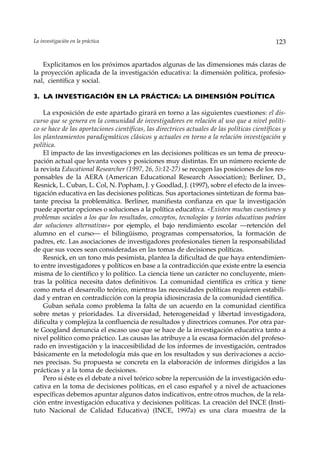 La investigación en la práctica                                                                123


   Explicitamos en los próximos apartados algunas de las dimensiones más claras de
la proyección aplicada de la investigación educativa: la dimensión política, profesio-
nal, científica y social.

3. LA INVESTIGACIÓN EN LA PRÁCTICA: LA DIMENSIÓN POLÍTICA

    La exposición de este apartado girará en torno a las siguientes cuestiones: el dis-
curso que se genera en la comunidad de investigadores en relación al uso que a nivel políti-
co se hace de las aportaciones científicas, las directrices actuales de las políticas científicas y
los planteamientos paradigmáticos clásicos y actuales en torno a la relación investigación y
política.
    El impacto de las investigaciones en las decisiones políticas es un tema de preocu-
pación actual que levanta voces y posiciones muy distintas. En un número reciente de
la revista Educational Researcher (1997, 26, 5):12-27) se recogen las posiciones de los res-
ponsables de la AERA (American Educational Research Association); Berliner, D.,
Resnick, L. Cuban, L. Col, N. Popham, J. y Goodlad, J. (1997), sobre el efecto de la inves-
tigación educativa en las decisiones políticas. Sus aportaciones sintetizan de forma bas-
tante precisa la problemática. Berliner, manifiesta confianza en que la investigación
puede aportar opciones o soluciones a la política educativa. «Existen muchas cuestiones y
problemas sociales a los que los resultados, conceptos, tecnologías y teorías educativas podrían
dar soluciones alternativas» por ejemplo, el bajo rendimiento escolar ––retención del
alumno en el curso— el bilingüismo, programas compensatorios, la formación de
padres, etc. Las asociaciones de investigadores profesionales tienen la responsabilidad
de que sus voces sean consideradas en las tomas de decisiones políticas.
    Resnick, en un tono más pesimista, plantea la dificultad de que haya entendimien-
to entre investigadores y políticos en base a la contradicción que existe entre la esencia
misma de lo científico y lo político. La ciencia tiene un carácter no concluyente, mien-
tras la política necesita datos definitivos. La comunidad científica es crítica y tiene
como meta el desarrollo teórico, mientras las necesidades políticas requieren estabili-
dad y entran en contradicción con la propia idiosincrasia de la comunidad científica.
    Guban señala como problema la falta de un acuerdo en la comunidad científica
sobre metas y prioridades. La diversidad, heterogeneidad y libertad investigadora,
dificulta y complejiza la confluencia de resultados y directrices comunes. Por otra par-
te Googland denuncia el escaso uso que se hace de la investigación educativa tanto a
nivel político como práctico. Las causas las atribuye a la escasa formación del profeso-
rado en investigación y la inaccesibilidad de los informes de investigación, centrados
básicamente en la metodología más que en los resultados y sus derivaciones a accio-
nes precisas. Su propuesta se concreta en la elaboración de informes dirigidos a las
prácticas y a la toma de decisiones.
    Pero si éste es el debate a nivel teórico sobre la repercusión de la investigación edu-
cativa en la toma de decisiones políticas, en el caso español y a nivel de actuaciones
específicas debemos apuntar algunos datos indicativos, entre otros muchos, de la rela-
ción entre investigación educativa y decisiones políticas. La creación del INCE (Insti-
tuto Nacional de Calidad Educativa) (INCE, 1997a) es una clara muestra de la
 