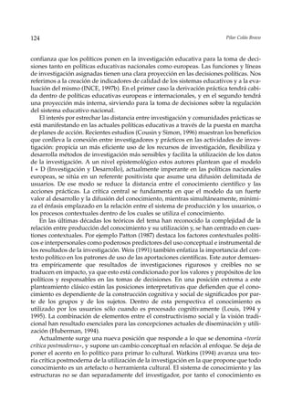 124                                                                        Pilar Colás Bravo



confianza que los políticos ponen en la investigación educativa para la toma de deci-
siones tanto en políticas educativas nacionales como europeas. Las funciones y líneas
de investigación asignadas tienen una clara proyección en las decisiones políticas. Nos
referimos a la creación de indicadores de calidad de los sistemas educativos y a la eva-
luación del mismo (INCE, 1997b). En el primer caso la derivación práctica tendrá cabi-
da dentro de políticas educativas europeas e internacionales, y en el segundo tendrá
una proyección más interna, sirviendo para la toma de decisiones sobre la regulación
del sistema educativo nacional.
    El interés por estrechar las distancia entre investigación y comunidades prácticas se
está manifestando en las actuales políticas educativas a través de la puesta en marcha
de planes de acción. Recientes estudios (Cousin y Simon, 1996) muestran los beneficios
que conlleva la conexión entre investigadores y prácticos en las actividades de inves-
tigación: propicia un más eficiente uso de los recursos de investigación, flexibiliza y
desarrolla métodos de investigación más sensibles y facilita la utilización de los datos
de la investigación. A un nivel epistemológico estos autores plantean que el modelo
I + D (Investigación y Desarrollo), actualmente imperante en las políticas nacionales
europeas, se sitúa en un referente positivista que asume una difusión delimitada de
usuarios. De ese modo se reduce la distancia entre el conocimiento científico y las
acciones prácticas. La crítica central se fundamenta en que el modelo da un fuerte
valor al desarrollo y la difusión del conocimiento, mientras simultáneamente, minimi-
za el énfasis emplazado en la relación entre el sistema de producción y los usuarios, o
los procesos contextuales dentro de los cuales se utiliza el conocimiento.
    En las últimas décadas los teóricos del tema han reconocido la complejidad de la
relación entre producción del conocimiento y su utilización y, se han centrado en cues-
tiones contextuales. Por ejemplo Patton (1987) destaca los factores contextuales políti-
cos e interpersonales como poderosos predictores del uso conceptual e instrumental de
los resultados de la investigación. Weis (1991) también enfatiza la importancia del con-
texto político en los patrones de uso de las aportaciones científicas. Este autor demues-
tra empíricamente que resultados de investigaciones rigurosos y creibles no se
traducen en impacto, ya que esto está condicionado por los valores y propósitos de los
políticos y responsables en las tomas de decisiones. En una posición extrema a este
planteamiento clásico están las posiciones interpretativas que defienden que el cono-
cimiento es dependiente de la construcción cognitiva y social de significados por par-
te de los grupos y de los sujetos. Dentro de esta perspectiva el conocimiento es
utilizado por los usuarios sólo cuando es procesado cognitivamente (Louis, 1994 y
1995). La combinación de elementos entre el constructivismo social y la visión tradi-
cional han resultado esenciales para las concepciones actuales de diseminación y utili-
zación (Huberman, 1994).
    Actualmente surge una nueva posición que responde a lo que se denomina «teoría
crítica postmoderna», y supone un cambio conceptual en relación al enfoque. Se deja de
poner el acento en lo político para primar lo cultural. Watkins (1994) avanza una teo-
ría crítica postmoderna de la utilización de la investigación en la que propone que todo
conocimiento es un artefacto o herramienta cultural. El sistema de conocimiento y las
estructuras no se dan separadamente del investigador, por tanto el conocimiento es
 
