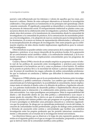 La investigación en la práctica                                                      125


parcial y está influenciado por los intereses y valores de aquellos que los crean, pro-
mueven o utilizan. Dentro de estos enfoques alternativos se formula la investigación
colaborativa. Esta perspectiva se fundamenta en los principios del aprendizaje colecti-
vamente construido. El significado compartido se desarrollará y evolucionará a través
de procesos de interacción social. El enriquecimiento intelectual se plantea como con-
secuencia directa de la colaboración entre investigadores y prácticos. Huberman (1993)
añade otras derivaciones: a) la transferencia de conocimientos desde la comunidad de
investigadores a la comunidad de prácticos, b) la comunicación de necesidades prácti-
cas a los investigadores, c) la adopción de nuevos constructos para la interpretación de
los fenómenos, d) avances en formas de representación diferenciadas y refinadas, y e)
la reconceptualización de enfoques de investigación. Este autor propone que la confir-
mación empírica de tales efectos tendrá implicaciones significativas para la comuni-
dad investigadora.
    Otros beneficios se pueden señalar como consecuencia de la conjunción entre inves-
tigadores y prácticos: a) un mayor desarrollo de las prácticas locales, b) la generación
de un conocimiento social científico válido, c) la estimulación intelectual, y d) la evo-
lución conceptual y teórica con implicaciones concomitantes para los programas de
investigación.
    Cousin y Simon (1996) a través de un estudio empírico se proponen conocer el efec-
to real de las políticas de asociación entre investigadores y prácticos para mostrar
empíricamente si los beneficios son tal y como se plantean a nivel teórico. El análisis
de su puesta en práctica lleva a la necesidad de matizar y precisar algunas dimensio-
nes. Se ponen de manifiesto los rasgos culturales de ambas comunidades profesiona-
les que se traducen en conductas y hábitos que dificultan la interacción entre estos
colectivos.
    Hargreaves (1996b) plantea que en la era postmoderna las barreras entre investiga-
ción educativa y política comienzan a borrarse. Los cambios que conlleva esta época
caracterizada por la heterogeneidad y la accesibilidad al conocimiento, tienen implica-
ciones tanto en relación al diseño como a la difusión de políticas y legislación educati-
va. Los patrones tradicionales de desarrollo político e implementación ofrecen pocas
posibilidades para la interacción y la colaboración entre práctica escolar e investiga-
ción universitaria. Los viejos paradigmas son jerárquicos. Sitúa la responsabilidad del
diseño y del desarrollo dentro de una élite política y administrativa (con mayor o
menor grado de consulta). Ello se deriva en que el cometido de los profesores sea la
puesta en práctica del sistema político más que progresar en su propio trabajo. Desde
el nuevo paradigma se defienden unos principios educativos y contextos organizati-
vos que los propicien. Se aboga por un aprendizaje profesional a través del trabajo, la
creación de comunidades locales profesionales, grupos de diálogo entre profesionales
y fórmulas de asociación entre centros y universidades que faciliten una auténtica
investigación entre los propios profesores que les permita interactuar constructiva-
mente y críticamente con el mundo de la investigación formal universitaria.
    Las directrices básicas que se observan a lo largo de esta exposición quedan resu-
midas en el siguiente gráfico en el que se recogen los resultados, propuestas y acciones
que se derivan tanto de la comunidad científica como política.
 