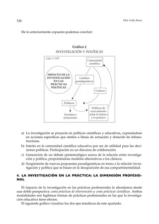 126                                                                            Pilar Colás Bravo



   De lo anteriormente expuesto podemos concluir:



                                       Gráfico 2
                              INVESTIGACIÓN Y POLÍTICAS
                    Colás, P. 1997
                                                          Comunidad
                                                           científica



                      IMPACTO DE LA
                     INVESTIGACIÓN                  Cambios
                          EN LAS                 paradigmáticos
                        PRÁCTICAS
                        POLÍTICAS
                                                                  Cultura



                                     Políticos
                                                              Políticas de
                                                             acercamiento
                                     Acciones y             entre lo teórico
                                     actuaciones             y lo práctico




   a) La investigación se proyecta en políticas científicas y educativas, expresándose
      en acciones específicas que atañen a líneas de actuación y dotación de infraes-
      tructuras.
   b) Interés en la comunidad científica educativa por ser de utilidad para las deci-
      siones políticas. Participación en un discurso de colaboración.
   c) Generación de un debate epistemológico acerca de la relación entre investiga-
      ción y política, proponiéndose modelos alternativos a los clásicos.
   d) Surgimiento de nuevas propuestas paradigmáticas en torno a la relación inves-
      tigación y política que se basan en la desaparición de esa compartimentalidad.

4. LA INVESTIGACIÓN EN LA PRÁCTICA: LA DIMENSIÓN PROFESIO-
NAL

   El impacto de la investigación en las prácticas profesionales lo abordamos desde
una doble perspectiva: como prácticas de intervención y como prácticas científicas. Ambas
modalidades son legítimas formas de prácticas profesionales en las que la investiga-
ción educativa tiene efectos.
   El siguiente gráfico visualiza los dos ejes temáticos de este apartado.
 