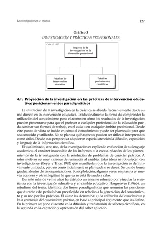La investigación en la práctica                                                           127


                                       Gráfico 3
                       INVESTIGACIÓN Y PRÁCTICAS PROFESIONALES
                           Colás, P. 1997
                                                      Impacto de la
                                                    Investigación en la
                                                  dimensión profesional




                                   Prácticas de                             Prácticas
                                  intervención                            profesionales
                                    educativa                              científicas




4.1. Proyección de la investigación en las prácticas de intervención educa-
     tiva: posicionamientos paradigmáticos

    La utilización de la investigación en la práctica se aborda frecuentemente desde su
uso directo en la intervención educativa. Tradicionalmente la forma de comprender la
utilización del conocimiento pone el acento en cómo los resultados de la investigación
pueden presentarse para que el profesor o cualquier profesional de la educación pue-
da cambiar sus formas de trabajo, en el aula o en cualquier ámbito profesional. Desde
este punto de vista se incide en cómo el conocimiento puede ser planteado para que
sea conocido y utilizado. No se plantea qué aspectos pueden ser útiles o interpretados
como útiles. Desde esta perspectiva adquieren especial atención la difusión, exposición
y lenguaje de la información científica.
    El uso limitado, o no uso, de la investigación es explicado en función de su lenguaje
académico, el carácter inaccesible de los informes o la escasa relación de los plantea-
mientos de la investigación con la resolución de problemas de carácter práctico. A
estos motivos se unen razones de renuencia al cambio. Estas ideas se robustecen con
investigaciones (Beyer y Trice, 1982) que manifiestan que la investigación es definiti-
vamente utilizada, pero no como incialmente es planteada o se desea. Se usa de forma
gradual dentro de las organizaciones. Su explotación, algunas veces, se plasma en nue-
vas acciones y otras, legitima lo que ya se está llevando a cabo.
    Durante más de veinte años ha existido un enorme esfuerzo por vincular la ense-
ñanza con la investigación educativa y el cambio educativo. Hargreaves (1996b), un
estudioso del tema, identifica dos líneas paradigmáticas que resumen las posiciones
que durante este período han prevalecido en relación a la generación del conocimien-
to y su uso por los prácticos. El autor las denomina: a) La utilización del conocimiento y
b) la generación del conocimiento práctico, en base al principal argumento que las define.
En la primera se pone el acento en la difusión y transmisión de saberes científicos, en
la segunda en la captación y aprehensión del saber aplicado.
 