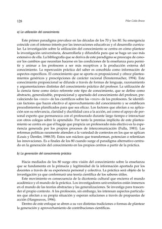 128                                                                          Pilar Colás Bravo



a) La utilización del conocimiento

    Este primer paradigma prevalece en las décadas de los 70 y los 80. Su emergencia
coincide con el intenso interés por las innovaciones educativas y el desarrollo curricu-
lar. La investigación sobre la utilización del conocimiento se centra en cómo plantear
la investigación universitaria, desarrollarla y difundirla para que se haga un uso más
extensivo de ella. La bibliografía que se deriva de este paradigma se preocupa de cono-
cer los cambios que necesitan hacerse en las condiciones de la enseñanza para permi-
tir y animar a los profesores a ser más receptivos a la producción externa del
conocimiento. La repercusión práctica del saber es concebida como información de
aspectos específicos. El conocimiento que se aporta es proposicional y ofrece plantea-
mientos genéricos y prescripciones de carácter racional (Fenstermacher, 1994). Este
conocimiento proposicional se difunde a través de formas de lenguaje, razonamiento
y argumentaciones distintas del conocimiento práctico del profesor. La utilización de
la ciencia tiene como único referente este tipo de conocimiento, que se define como
abstracto, generalizable, proposicional y apartado del conocimiento del profesor, pre-
valeciendo las «voces» de los científicos sobre las «voces» de los profesores. Se identifi-
can factores que hacen efectivo el aprovechamiento del conocimiento y se establecen
procedimientos planificados para que sea eficaz. Los factores que afectan a su aplica-
ción son su relevancia, claridad y ductilidad cara a la acción, así como el apoyo de per-
sonal experto que permanezca con el profesorado durante largo tiempo e interactuar
con otros colegas sobre lo aprendido. Por tanto la premisa implícita de este plantea-
miento se centra en que el bagaje que propicia un profesorado más efectivo es la expe-
riencia generada por los propios procesos de intercomunicación (Fulla, 1981). Las
reformas políticas raramente atienden a la variedad de contextos en los que se aplican
(Louis y Dentler, 1988:35). Estos son núcleos que transforman, potencian o relentizan
las innovaciones. Es a finales de los 80 cuando surge el paradigma alternativo centra-
do en la generación del conocimiento en los propios centros a partir de la práctica.

b) La generación del conocimiento práctico

    Hacia mediados de los 80 surge otra visión del conocimiento sobre la enseñanza
que se fundamenta en la primacía y legitimidad de la información aportada por los
docentes a través de su experiencia personal y colectiva. La práctica será objeto de la
investigación ya que conformará una teoría científica de los saberes útiles.
    Este movimiento es consecuencia de la dicotomía cultural que encierra el mundo
académico y el mundo de la práctica. Los investigadores universitarios están inmersos
en el mundo de las teorías abstractas y las generalizaciones. Se investiga para trascen-
der el propio contexto. A los profesores, sin embargo, les interesan aspectos particula-
res que afectan a su propia situación y esperan soluciones a través de propuestas de
acción (Hargreaves, 1996).
    Dentro de este enfoque se abren a su vez distintas tradiciones o formas de plantear
la generación y aprovechamiento de contribuciones científicas.
 
