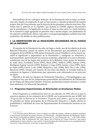 12              Mª Teresa Díaz Allué, Rafael Carballo Santaolalla, Mª José Fernández Díaz y Narciso García Nieto



    Prescindimos de los «enfoques teóricos» de la Orientación más en boga, no haría-
mos sino repetir, sin mejorarlo, lo que ya han escrito y valorado profesores de nuestra
propia Área de Conocimiento, que la mayoría de los presentes conocéis muy bien. Fija-
remos más la atención en el «espíritu» que ilumina la LOGSE, algunos documentos
que le precedieron, y la legislación en torno al tema en estos años. La visión histórica
de la normativa legal agrupada en períodos más o menos largos, con predominio de
los aspectos: profesional, clínico, educativo o sociopsicopedagógico, también han sido
analizados con detalle en otras publicaciones.

I. LA ORIENTACIÓN EN LA EDUCACIÓN SECUNDARIA EN EL MARCO
DE LA REFORMA

    El impulso de la Orientación ha sido, sin lugar a duda, uno de los objetivos de esta
Reforma Educativa, puesto de relieve en los documentos que precedieron a la pro-
mulgación de la LOGSE en 1990, hasta el momento actual. Establecer con la mayor cla-
ridad el significado e importancia de la Orientación y configurar su estructura y
funcionamiento, aprovechando los recursos existentes, adaptados a la nueva situación,
constituyen uno de los logros más positivos de la Reforma, como ponen de manifies-
to, entre otros, Fernández Torres (1991), Mora (1991), Valdivia (1992), Amaya (1993),
Rodríguez Espinar (coord.) (1993), Ramírez y Gago (1993), Arnaiz e Isus (1995), Alon-
so Tapia (1995), García y cols. (1996), Bisquerra y cols. (1996), Sanz Oro y cols. (1996),
Benavent (1996), aunque, por tratarse de una tarea inacabada, se constate todavía la
existencia de lagunas y limitaciones que esperamos sean subsanadas en un porvenir
no lejano.
    Dejando a un lado los Equipos de Orientación Educativa y Psicopedagógica, que
constituyen hoy uno de los componentes primordiales del Subsistema de Orientación
en las Etapas de Educación Infantil y Primaria, prestaremos nuestra atención a cuanto
hace referencia a la Educación Secundaria.

1.1. Programas Experimentales de Orientación en Enseñanzas Medias

   Estos Programas se establecieron hace ya una década, en 1987, año en el que se
pusieron algunos de los cimientos de la LOGSE con la presentación por el MEC del
«Proyecto para la Reforma de la Enseñanza. Propuesta para debate», que en su capítulo
18 señalaba las líneas principales de la Orientación Educativa y dejaba abierta la
posibilidad y viabilidad de crear los Departamentos de Orientación insertos en los
Centros3.


    3 El «Proyecto para la Reforma», como es sabido, fue objeto de estudio y debate en distintas entidades
y asociaciones vinculadas de manera diversa a la Orientación —Sociedad Española de Pedagogía, Inspec-
ción Técnica de Enseñanzas Medias, Instituto Calasanz de C.C. de la Educación, etc.— y dio como resulta-
do, en abril de 1989, la publicación del «Libro Blanco para la Reforma del Sistema Educativo», que mejora
notablemente la oferta anterior y cuyo capítulo 15 sienta las bases de la Orientación en su conceptualización,
estructura y funcionamiento, en las que se apoyará la LOGSE.
 