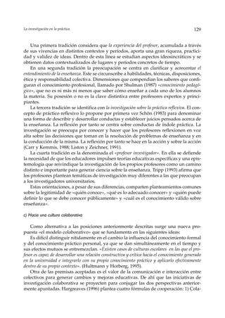 La investigación en la práctica                                                             129


    Una primera tradición considera que la experiencia del profesor, acumulada a través
de sus vivencias en distintos contextos y períodos, aporta una gran riqueza, practici-
dad y validez de ideas. Dentro de esta línea se estudian aspectos ideosincráticos y se
obtienen datos contextualizados de lugares y períodos concretos de tiempo.
    En una segunda tradición la preocupación se centra en clarificar y acrecentar el
entendimiento de la enseñanza. Este se circunscribe a habilidades, técnicas, disposiciones,
ética y responsabilidad colectiva. Dimensiones que compendian los saberes que confi-
guran el conocimiento profesional, llamado por Shulman (1987) «conocimiento pedagó-
gico», que no es ni más ni menos que saber cómo enseñar a cada uno de los alumnos
la materia. Su posesión o no es la clave distintiva entre profesores expertos y princi-
piantes.
    La tercera tradición se identifica con la investigación sobre la práctica reflexiva. El con-
cepto de práctico reflexivo lo propone por primera vez Schön (1983) para denominar
una forma de describir y desarrollar conductas y establecer juicios pensados acerca de
la enseñanza. La reflexión por tanto se centra sobre conductas de índole práctica. La
investigación se preocupa por conocer y hacer que los profesores reflexionen en voz
alta sobre las decisiones que toman en la resolución de problemas de enseñanza y en
la conducción de la misma. La reflexión por tanto se hace en la acción y sobre la acción
(Carr y Kemmis, 1988; Liston y Zeichner, 1991).
    La cuarta tradición es la denominada el «profesor investigador». En ella se defiende
la necesidad de que los educadores impulsen teorías educativas específicas y una epis-
temología que reivindique la investigación de los propios profesores como un camino
distinto e importante para generar ciencia sobre la enseñanza. Tripp (1993) afirma que
los profesores plantean temáticas de investigación muy diferentes a las que preocupan
a los investigadores universitarios.
    Estas orientaciones, a pesar de sus diferencias, comparten planteamientos comunes
sobre la legitimidad de «quién conoce», «qué es lo adecuado conocer» y «quién puede
definir lo que se debe conocer públicamente» y «cuál es el conocimiento válido sobre
enseñanza».

c) Hacia una cultura colaborativa

    Como alternativa a las posiciones anteriormente descritas surge una nueva pro-
puesta «el modelo colaborativo» que se fundamenta en las siguientes ideas:
    Es difícil distinguir nítidamente en el cambio la influencia del conocimiento formal
y del conocimiento práctico personal, ya que se dan simultáneamente en el tiempo y
sus efectos mutuos se entremezclan. «Existen casos de culturas escolares en las que el pro-
fesor es capaz de desarrollar una relación constructiva y crítica hacia el conocimiento generado
en la universidad e integrarlo con su propio conocimiento práctico y aplicarlo efectivamente
dentro de su propio contexto». (Hultmann y Horberg, 1995).
    Otra de las premisas aceptadas es el valor de la comunicación e interacción entre
colectivos para generar cambios y mejoras educativas. De ahí que las iniciativas de
investigación colaborativa se proyecten para conjugar las dos perspectivas anterior-
mente apuntadas. Hargreaves (1996) plantea cuatro fórmulas de cooperación: 1) Cola-
 