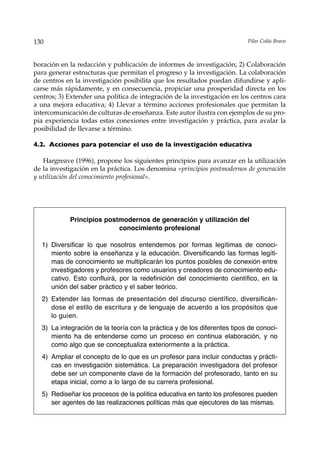 130                                                                       Pilar Colás Bravo



boración en la redacción y publicación de informes de investigación; 2) Colaboración
para generar estructuras que permitan el progreso y la investigación. La colaboración
de centros en la investigación posibilita que los resultados puedan difundirse y apli-
carse más rápidamente, y en consecuencia, propiciar una prosperidad directa en los
centros; 3) Extender una política de integración de la investigación en los centros cara
a una mejora educativa; 4) Llevar a término acciones profesionales que permitan la
intercomunicación de culturas de enseñanza. Este autor ilustra con ejemplos de su pro-
pia experiencia todas estas conexiones entre investigación y práctica, para avalar la
posibilidad de llevarse a término.

4.2. Acciones para potenciar el uso de la investigación educativa

   Hargreave (1996), propone los siguientes principios para avanzar en la utilización
de la investigación en la práctica. Los denomina «principios postmodernos de generación
y utilización del conocimiento profesional».




            Principios postmodernos de generación y utilización del
                           conocimiento profesional

  1) Diversificar lo que nosotros entendemos por formas legítimas de conoci-
     miento sobre la enseñanza y la educación. Diversificando las formas legíti-
     mas de conocimiento se multiplicarán los puntos posibles de conexión entre
     investigadores y profesores como usuarios y creadores de conocimiento edu-
     cativo. Esto confluirá, por la redefinición del conocimiento científico, en la
     unión del saber práctico y el saber teórico.
  2) Extender las formas de presentación del discurso científico, diversificán-
     dose el estilo de escritura y de lenguaje de acuerdo a los propósitos que
     lo guíen.
  3) La integración de la teoría con la práctica y de los diferentes tipos de conoci-
     miento ha de entenderse como un proceso en continua elaboración, y no
     como algo que se conceptualiza exteriormente a la práctica.
  4) Ampliar el concepto de lo que es un profesor para incluir conductas y prácti-
     cas en investigación sistemática. La preparación investigadora del profesor
     debe ser un componente clave de la formación del profesorado, tanto en su
     etapa inicial, como a lo largo de su carrera profesional.
  5) Rediseñar los procesos de la política educativa en tanto los profesores pueden
     ser agentes de las realizaciones políticas más que ejecutores de las mismas.
 