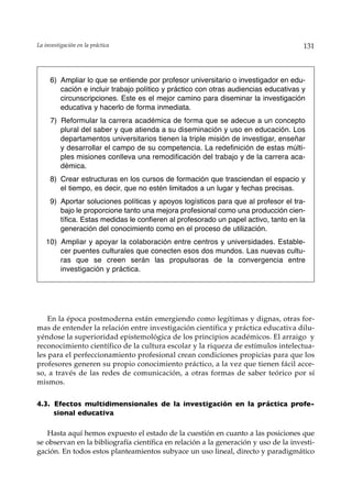 La investigación en la práctica                                                       131



     6) Ampliar lo que se entiende por profesor universitario o investigador en edu-
        cación e incluir trabajo político y práctico con otras audiencias educativas y
        circunscripciones. Este es el mejor camino para diseminar la investigación
        educativa y hacerlo de forma inmediata.
     7) Reformular la carrera académica de forma que se adecue a un concepto
        plural del saber y que atienda a su diseminación y uso en educación. Los
        departamentos universitarios tienen la triple misión de investigar, enseñar
        y desarrollar el campo de su competencia. La redefinición de estas múlti-
        ples misiones conlleva una remodificación del trabajo y de la carrera aca-
        démica.
     8) Crear estructuras en los cursos de formación que trasciendan el espacio y
        el tiempo, es decir, que no estén limitados a un lugar y fechas precisas.
     9) Aportar soluciones políticas y apoyos logísticos para que al profesor el tra-
        bajo le proporcione tanto una mejora profesional como una producción cien-
        tífica. Estas medidas le confieren al profesorado un papel activo, tanto en la
        generación del conocimiento como en el proceso de utilización.
   10) Ampliar y apoyar la colaboración entre centros y universidades. Estable-
       cer puentes culturales que conecten esos dos mundos. Las nuevas cultu-
       ras que se creen serán las propulsoras de la convergencia entre
       investigación y práctica.




    En la época postmoderna están emergiendo como legítimas y dignas, otras for-
mas de entender la relación entre investigación científica y práctica educativa dilu-
yéndose la superioridad epistemológica de los principios académicos. El arraigo y
reconocimiento científico de la cultura escolar y la riqueza de estímulos intelectua-
les para el perfeccionamiento profesional crean condiciones propicias para que los
profesores generen su propio conocimiento práctico, a la vez que tienen fácil acce-
so, a través de las redes de comunicación, a otras formas de saber teórico por sí
mismos.


4.3. Efectos multidimensionales de la investigación en la práctica profe-
     sional educativa

   Hasta aquí hemos expuesto el estado de la cuestión en cuanto a las posiciones que
se observan en la bibliografía científica en relación a la generación y uso de la investi-
gación. En todos estos planteamientos subyace un uso lineal, directo y paradigmático
 