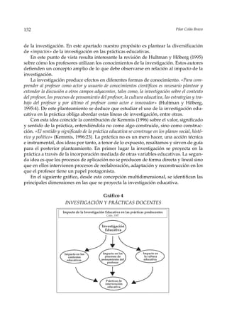 132                                                                                       Pilar Colás Bravo



de la investigación. En este apartado nuestro propósito es plantear la diversificación
de «impactos» de la investigación en las prácticas educativas.
    En este punto de vista resulta interesante la revisión de Hultman y Höberg (1995)
sobre cómo los profesores utilizan los conocimientos de la investigación. Estos autores
defienden un concepto amplio de lo que debe observarse en relación al impacto de la
investigación.
    La investigación produce efectos en diferentes formas de conocimiento. «Para com-
prender al profesor como actor y usuario de conocimientos científicos es necesario plantear y
extender la discusión a otros campos adyacentes, tales como, la investigación sobre el contexto
del profesor, los procesos de pensamiento del profesor, la cultura educativa, las estrategias y tra-
bajo del profesor y por último el profesor como actor e innovador» (Hultman y Höberg,
1995:4). De este planteamiento se deduce que estudiar el uso de la investigación edu-
cativa en la práctica obliga abordar estas líneas de investigación, entre otras.
    Con esta idea coincide la contribución de Kemmis (1996) sobre el valor, significado
y sentido de la práctica, entendiéndola no como algo construido, sino como construc-
ción. «El sentido y significado de la práctica educativa se construye en los planos social, histó-
rico y político» (Kemmis, 1996:23). La práctica no es un mero hacer, una acción técnica
e instrumental, dos ideas por tanto, a tenor de lo expuesto, resaltamos y sirven de guía
para el posterior planteamiento. En primer lugar la investigación se proyecta en la
práctica a través de la incorporación mediada de otras variables educativas. La segun-
da idea es que los procesos de aplicación no se producen de forma directa y lineal sino
que en ellos intervienen procesos de reelaboración, adaptación y reconstrucción en los
que el profesor tiene un papel protagonista.
    En el siguiente gráfico, desde esta concepción multidimensional, se identifican las
principales dimensiones en las que se proyecta la investigación educativa.

                                    Gráfico 4
                       INVESTIGACIÓN Y PRÁCTICAS DOCENTES
                     Impacto de la Investigación Educativa en las prácticas prodocentes
                                                 Colás, 1997



                                              Investigación
                                                Educativa




                      Impacto en los           Impacto en los            Impacto en
                        contextos               procesos de               la cultura
                       educativos             pensamiento del             educativa
                                                 profesor




                                                  Prácticas de
                                                 intervención
                                                   educativa
 
