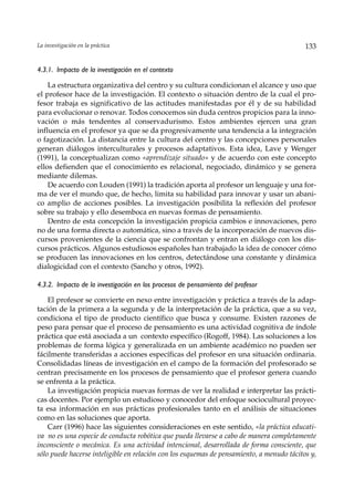 La investigación en la práctica                                                            133


4.3.1. Impacto de la investigación en el contexto

    La estructura organizativa del centro y su cultura condicionan el alcance y uso que
el profesor hace de la investigación. El contexto o situación dentro de la cual el pro-
fesor trabaja es significativo de las actitudes manifestadas por él y de su habilidad
para evolucionar o renovar. Todos conocemos sin duda centros propicios para la inno-
vación o más tendentes al conservadurismo. Estos ambientes ejercen una gran
influencia en el profesor ya que se da progresivamente una tendencia a la integración
o fagotización. La distancia entre la cultura del centro y las concepciones personales
generan diálogos interculturales y procesos adaptativos. Esta idea, Lave y Wenger
(1991), la conceptualizan como «aprendizaje situado» y de acuerdo con este concepto
ellos defienden que el conocimiento es relacional, negociado, dinámico y se genera
mediante dilemas.
    De acuerdo con Louden (1991) la tradición aporta al profesor un lenguaje y una for-
ma de ver el mundo que, de hecho, limita su habilidad para innovar y usar un abani-
co amplio de acciones posibles. La investigación posibilita la reflexión del profesor
sobre su trabajo y ello desemboca en nuevas formas de pensamiento.
    Dentro de esta concepción la investigación propicia cambios e innovaciones, pero
no de una forma directa o automática, sino a través de la incorporación de nuevos dis-
cursos provenientes de la ciencia que se confrontan y entran en diálogo con los dis-
cursos prácticos. Algunos estudiosos españoles han trabajado la idea de conocer cómo
se producen las innovaciones en los centros, detectándose una constante y dinámica
dialogicidad con el contexto (Sancho y otros, 1992).

4.3.2. Impacto de la investigación en los procesos de pensamiento del profesor

    El profesor se convierte en nexo entre investigación y práctica a través de la adap-
tación de la primera a la segunda y de la interpretación de la práctica, que a su vez,
condiciona el tipo de producto científico que busca y consume. Existen razones de
peso para pensar que el proceso de pensamiento es una actividad cognitiva de índole
práctica que está asociada a un contexto específico (Rogoff, 1984). Las soluciones a los
problemas de forma lógica y generalizada en un ambiente académico no pueden ser
fácilmente transferidas a acciones específicas del profesor en una situación ordinaria.
Consolidadas líneas de investigación en el campo de la formación del profesorado se
centran precisamente en los procesos de pensamiento que el profesor genera cuando
se enfrenta a la práctica.
    La investigación propicia nuevas formas de ver la realidad e interpretar las prácti-
cas docentes. Por ejemplo un estudioso y conocedor del enfoque sociocultural proyec-
ta esa información en sus prácticas profesionales tanto en el análisis de situaciones
como en las soluciones que aporta.
    Carr (1996) hace las siguientes consideraciones en este sentido, «la práctica educati-
va no es una especie de conducta robótica que pueda llevarse a cabo de manera completamente
inconsciente o mecánica. Es una actividad intencional, desarrollada de forma consciente, que
sólo puede hacerse inteligible en relación con los esquemas de pensamiento, a menudo tácitos y,
 