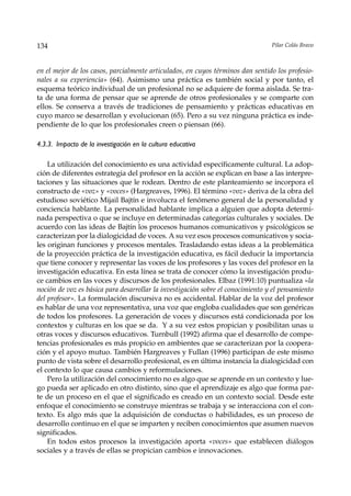 134                                                                              Pilar Colás Bravo



en el mejor de los casos, parcialmente articulados, en cuyos términos dan sentido los profesio-
nales a su experiencia» (64). Asimismo una práctica es también social y por tanto, el
esquema teórico individual de un profesional no se adquiere de forma aislada. Se tra-
ta de una forma de pensar que se aprende de otros profesionales y se comparte con
ellos. Se conserva a través de tradiciones de pensamiento y prácticas educativas en
cuyo marco se desarrollan y evolucionan (65). Pero a su vez ninguna práctica es inde-
pendiente de lo que los profesionales creen o piensan (66).

4.3.3. Impacto de la investigación en la cultura educativa

    La utilización del conocimiento es una actividad específicamente cultural. La adop-
ción de diferentes estrategia del profesor en la acción se explican en base a las interpre-
taciones y las situaciones que le rodean. Dentro de este planteamiento se incorpora el
constructo de «voz» y «voces» (Hargreaves, 1996). El término «voz» deriva de la obra del
estudioso soviético Mijail Bajtín e involucra el fenómeno general de la personalidad y
conciencia hablante. La personalidad hablante implica a alguien que adopta determi-
nada perspectiva o que se incluye en determinadas categorías culturales y sociales. De
acuerdo con las ideas de Bajtín los procesos humanos comunicativos y psicológicos se
caracterizan por la dialogicidad de voces. A su vez esos procesos comunicativos y socia-
les originan funciones y procesos mentales. Trasladando estas ideas a la problemática
de la proyección práctica de la investigación educativa, es fácil deducir la importancia
que tiene conocer y representar las voces de los profesores y las voces del profesor en la
investigación educativa. En esta línea se trata de conocer cómo la investigación produ-
ce cambios en las voces y discursos de los profesionales. Elbaz (1991:10) puntualiza «la
noción de voz es básica para desarrollar la investigación sobre el conocimiento y el pensamiento
del profesor». La formulación discursiva no es accidental. Hablar de la voz del profesor
es hablar de una voz representativa, una voz que engloba cualidades que son genéricas
de todos los profesores. La generación de voces y discursos está condicionada por los
contextos y culturas en los que se da. Y a su vez estos propician y posibilitan unas u
otras voces y discursos educativos. Turnbull (1992) afirma que el desarrollo de compe-
tencias profesionales es más propicio en ambientes que se caracterizan por la coopera-
ción y el apoyo mutuo. También Hargreaves y Fullan (1996) participan de este mismo
punto de vista sobre el desarrollo profesional, es en última instancia la dialogicidad con
el contexto lo que causa cambios y reformulaciones.
    Pero la utilización del conocimiento no es algo que se aprende en un contexto y lue-
go pueda ser aplicado en otro distinto, sino que el aprendizaje es algo que forma par-
te de un proceso en el que el significado es creado en un contexto social. Desde este
enfoque el conocimiento se construye mientras se trabaja y se interacciona con el con-
texto. Es algo más que la adquisición de conductas o habilidades, es un proceso de
desarrollo continuo en el que se imparten y reciben conocimientos que asumen nuevos
significados.
    En todos estos procesos la investigación aporta «voces» que establecen diálogos
sociales y a través de ellas se propician cambios e innovaciones.
 
