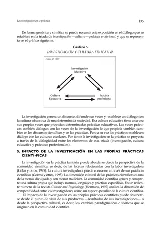 La investigación en la práctica                                                          135


    De forma genérica y sintética se puede resumir esta exposición en el diálogo que se
establece en la triada de investigación —cultura— práctica profesional, y que se represen-
ta en el gráfico siguiente.
                                         Gráfico 5
                            INVESTIGACIÓN Y CULTURA EDUCATIVA
                           Colás, P. 1997


                                            Investigación
                                              Educativa




                               Cultura                        Práctica
                              Educativa                     profesional




    La investigación genera un discurso, difunde sus voces y establece un diálogo con
la cultura educativa de una determinada sociedad. Esa cultura educativa tiene a su vez
sus propias voces que propician determinadas prácticas educativas. Las voces prácti-
cas también dialogan con las voces de la investigación lo que propicia también cam-
bios en los discursos científicos y en las prácticas. Pero a su vez los prácticos establecen
diálogo con las culturas escolares. Por tanto la investigación en la práctica se proyecta
a través de la dialogicidad entre los elementos de esta triada (investigación, cultura
educativa y prácticas profesionales).

5. IMPACTO DE LA INVESTIGACIÓN EN LAS PROPIAS PRÁCTICAS
   CIENTÍ-FICAS

    La investigación en la práctica también puede abordarse desde la perspectiva de la
comunidad científica, es decir, de las facetas relacionadas con la labor investigadora
(Colás y otros, 1995). La cultura investigadora puede conocerse a través de sus prácticas
científicas (Correa y otros, 1995). La dimensión cultural de las prácticas científicas es una
de la menos divulgada y con menor tradición. La comunidad científica genera y compar-
te una cultura propia que incluye normas, lenguajes y prácticas específicas. En un recien-
te número de la revista Culture and Psychology (Hermans, 1997) analiza la dimensión de
competitividad entre los investigadores como un aspecto peculiar de la cultura científica.
    El impacto de la investigación en las propias prácticas científicas puede observar-
se desde el punto de vista de sus productos —resultados de sus investigaciones— o
desde la perspectiva cultural, es decir, los cambios paradigmáticos o teóricos que se
originan en la comunidad científica.
 