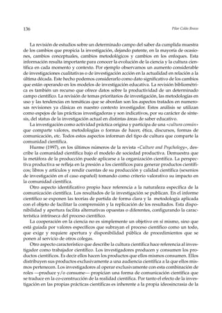 136                                                                           Pilar Colás Bravo



     La revisión de estudios sobre un determinado campo del saber da cumplida muestra
de los cambios que propicia la investigación, dejando patente, en la mayoría de ocasio-
nes, cambios conceptuales, cambios metodológicos y cambios en los enfoques. Esta
información resulta importante para conocer la evolución de la ciencia y la cultura cien-
tífica en cada momento y contexto. Por ejemplo observamos un aumento considerable
de investigaciones cualitativas o de investigación acción en la actualidad en relación a la
última década. Este hecho podemos considerarlo como dato significativo de los cambios
que están operando en los modelos de investigación educativa. La revisión bibliométri-
ca es también un recurso que ofrece datos sobre la productividad de un determinado
campo científico. La revisión de temas prioritarios de investigación, las metodologías en
uso y las tendencias en temáticas que se abordan son los aspectos tratados en numero-
sas revisiones ya clásicas en nuestro contexto investigador. Estos análisis se utilizan
como espejos de las prácticas investigadoras y son indicativos, por su carácter de sínte-
sis, del status de la investigación actual en distintas áreas de saber educativo.
     La investigación como actividad práctica origina y participa de una «cultura común»
que comparte valores, metodologías o formas de hacer, ética, discursos, formas de
comunicación, etc. Todos estos aspectos informan del tipo de cultura que comparte la
comunidad científica.
     Hurme (1997), en los últimos números de la revista «Culture and Psychology», des-
cribe la comunidad científica bajo el modelo de sociedad productiva. Demuestra que
la metáfora de la producción puede aplicarse a la organización científica. La perspec-
tiva productiva se refleja en la presión a los científicos para generar productos científi-
cos; libros y artículos y rendir cuentas de su producción y calidad científica (sexenios
de investigación en el caso español) tomando como criterio valorativo su impacto en
la comunidad científica.
     Otro aspecto identificativo propio hace referencia a la naturaleza específica de la
comunicación científica. Los resultados de la investigación se publican. En el informe
científico se exponen las teorías de partida de forma clara y la metodología aplicada
con el objeto de facilitar la comprensión y la replicación de los resultados. Esta dispo-
nibilidad y apertura facilita alternativas opuestas o diferentes, configurando la carac-
terística intrínseca del proceso científico.
     La cooperación en la ciencia no es simplemente un objetivo en sí mismo, sino que
está guiada por valores específicos que subrayan el proceso científico como un todo,
que exige y requiere apertura y disponibilidad pública de procedimientos que se
ponen al servicio de otros colegas.
     Otro aspecto característico que describe la cultura científica hace referencia al inves-
tigador como trabajador científico. Los investigadores producen y consumen los pro-
ductos científicos. Es decir ellos hacen los productos que ellos mismos consumen. Ellos
distribuyen sus productos exclusivamente a una audiencia científica a la que ellos mis-
mos pertenecen. Los investigadores al operar exclusivamente con esta combinación de
roles —produce y/o consume— propician una forma de comunicación científica que
se traduce en la co-construcción de la realidad científica. Por tanto el efecto de la inves-
tigación en las propias prácticas científicas es inherente a la propia ideosincrasia de la
 