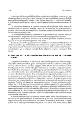 138                                                                        Pilar Colás Bravo



    La apertura de la comunidad científica educativa se manifiesta en sus voces que
abogan por buscar la confluencia de intereses con la comunidad de prácticos. Toda la
extensa bibliografía que ha surgido en los últimos años sobre el profesor investigador
o la difusión de publicaciones sobre la investigación-acción son una buena muestra de
ello.
    Las transformaciones que se expresan en torno a la ampliación de las formas de
representación de las conocimientos científicos, al menos en una reflexión teórica
(Eisner, 1993), reflejan la disponibilidad de abrirse, frente al tratamiento cerrado de
los informes de investigación.
    Los investigadores cada vez colaboran en mayor medida con personas ajenas al
mundo científico, originando lo que se denomina la investigación colaborativa.
    Y por último, mencionar la flexibilidad en cuanto al giro en los problemas de inves-
tigación en los que el referente práctico no es ajeno.
    A todos estos aspectos que consideramos parten de la cultura científica hemos de
añadir los cambios que atañen a la misma estructura de los procedimientos científicos
y que anteriormente hemos mencionado, nos referimos a los cambios conceptuales y
metodológicos que se originan como producto del propio progreso y evolución de la
ciencia.

6. EFECTOS DE LA INVESTIGACIÓN EDUCATIVA EN LA CULTURA
   SOCIAL

   Complementariamente a la repercusión estrictamente profesional de la investiga-
ción, otros estudios muestran que la investigación incide más sobre las teorías públi-
cas que sobre las teorías prácticas (Argyris, 1982). De ahí que los resultados de la
investigación puedan ser utilizados para crear nuevos conceptos y lenguajes sociales.
Los efectos de la investigación (desde una perspectiva multicultural) son consecuencia
de «actividades situadas» y de la interrelación de diferentes personas, grupos, contextos
y valores. Por tanto los efectos de la investigación no dependen directamente de ele-
mentos externos o contextuales externos que se concretan en la naturaleza conserva-
dora o innovadora de las instituciones. La posición e intereses de las personas será otra
dimensión que originará políticas organizativas y un determinado uso de las investi-
gaciones. De ahí el interés de que las personas conozcan y tengan un discurso elabo-
rado a través de la información procedente de múltiples medios. En este sentido los
medios de comunicación juegan un papel importante a la hora de establecer conexio-
nes entre el mundo científico y la sociedad. Ello ayuda a desarrollar conceptos, e inter-
pretaciones que se convierten en herramientas simbólicas para la comprensión y el
entendimiento de la ciencia y de la sociedad. Esa información ayuda a crear unos nue-
vos discursos educativos.
   Si entendemos la educación como un sistema social multicultural sometido por
un lado a una presión externa de expectativas y por otro a condicionantes intra-
organizativos que están inmersos en un sistema de valores y tradiciones, la reper-
cusión de la investigación también se podrá analizar en este doble sentido. Qué
 