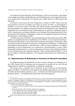 Orientación en Educación Secundaria. Situación actual y prospectiva                                        13


    Los Programas Experimentales de Orientación, en este nivel educativo, algo deben
a las huelgas y protestas estudiantiles que reivindicaban entre otras exigencias la pues-
ta en marcha de la Orientación. El Acuerdo que el MEC firmó con ellos incluía esta
demanda.
    La primera convocatoria de estos Programas se realizó en 1987. Fueron cinco las
convocatorias sucesivas (la última tuvo lugar en marzo de 1991, ya promulgada la
LOGSE) y en el curso escolar 1991-1992, eran 456 los Centros de Enseñanzas Medias
que incorporaban a su quehacer educativo Proyectos de Orientación, que cumplían las
exigencias de la convocatoria: estar coordinados por un profesor o profesora, funcio-
nario o funcionaria con destino definitivo en el Instituto (sin requerimiento de la titu-
lación oficial de Psicólogo o Pedagogo) y contar con el respaldo unánime del Claustro
de Profesores y del Consejo Escolar4.
    A medida que estos Institutos vayan introduciendo la Educación Secundaria Obli-
gatoria, en cumplimiento de lo establecido por la LOGSE, se les irá dotando de Depar-
tamentos de Orientación, con los elementos materiales, personales y funcionales, como
se ha hecho hasta el momento con los que se anticiparon a la Reforma. La eliminación
del Programa Experimental se está llevando a cabo de forma metódica, sin originar
problemas ya que la Orientación, en su estructura y funcionamiento, va poco a poco
afianzando su permanencia. Lo cual no obsta para reconocer ciertas improvisaciones y
no pocas disfunciones que requieren solución5. Véase a continuación la Tabla nº 1 en la
que se refleja el descenso progresivo del Programa Experimental de Orientación en
EE.MM.

1.2. Departamentos de Orientación en Institutos de Educación Secundaria

   Los Departamentos de Orientación en estos Centros iniciaron su andadura en el
año 1992; fueron 149 los Institutos que los pusieron en marcha de los casi 300 que
implantaron la LOGSE con anticipación al calendario establecido.
   Este hecho viene a coincidir con el momento en que el Servicio de Orientación,
órgano del MEC, se subdivide en dos equipos con distinta dependencia: uno, adscrito
al Centro de Desarrollo Curricular y otro, —el Servicio de Orientación Educativa pro-
piamente dicho— a la Subdirección General de Educación Especial.


    4 No es éste el momento de recordar las protestas que, a nivel nacional, generó en las Facultades de Psi-
cología y Pedagogía, Colegios de Psicólogos, etc., este nombramiento «atípico», como Orientadores, de pro-
fesores con escasa formación en el campo de la Psicopedagogía. La situación, a la altura de 1997, ha quedado
muy paliada si no resuelta del todo.
    5 A título indicativo cabe consignar que
    — Si en el curso 1991-92 eran 467 el total de centros adscritos al Programa Experimental (274 IB; 188 IFP,
        y 5 CEI).
    — En los cursos 1993 a 1995 se habían reducido a lo siguiente:
        • curso 1993-94: 318 centros (sin datos sobre su distribución).
        • curso 1994-95: 296 centros (212 IB y 84 IFP).
        • curso 1995-96: 220 centros (155 IB y 65 IFP).
    Éstos son los últimos datos que hemos logrado recabar y que hacen referencia exclusiva al «territorio
MEC».
 