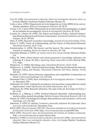 La investigación en la práctica                                                          141


Carr, W. (1996). Una teoría para la educación. Hacia una investigación educativa crítica. La
   Coruña/Madrid: Fundación Paideia/Ediciones Morata, S.L.
Colás, y otros. (1995): Organización de la investigación en el área MIDE de las univer-
   sidades españolas. Revista de Investigación Educativa, 25: 45-79.
Correa, A.D. y otros (1995): Dimensiones de la intervención Psicopedagógica: el papel
   de los métodos de investigación. Revista de Investigación Educativa, 26: 33-95.
Cousins, B. y Simon, M. (1996). The Nature and Impact of Policy- Induced Partners-
   hips Between Research and Practice Communities. Educational Evaluation and Policy
   Analysis, 18 (3): 199-218.
Elbaz, F. (1991). Research on teacher’s knowledge. Journal of Curriculum Studies, 23 (1).
Eisner, E. (1993). Forms of Understanding and the Future of Educational Research.
   Educational researcher, 22 (7: 5-12).
Fenstermacher, G. (1994). The knower and the known. The nature of knowledge in
   research on teaching. Review of research in education, 20: 3-56.
Fernández-Rañada, A. (1995). Los muchos rostros de la ciencia. Oviedo: Ediciones Nobel,
   S.A.
Fullan, M. (1981). School district and school personnel in knowledge utilization. En
   Lehming, R. y Kane, M. (Eds.). Improving schools using what we know. Beverly Hills.
   C.A.: Sage.
Hargreaves, A. (1996a). Revisiting voice. Educational Researcher, 25 (1): 12-20.
Hargreaves, A. (1996b). Transforming Knowledge: Blurring the Boundaries between
   Research, Policy, and Practice. Educational Evaluation and Policy Analysis, 18 (2):
   105-122.
Hermans, H. (1997). Science between cooperations and competition: Commentary on
   Hume. Culture and Psychology 3, (2: 137-143).
Hernández Pina, F. (1995). Bases metodológicas de la investigación educativa. I. Fundamen-
   tos. Barcelona: PPU.
Huberman, M. (1993). Linking the practitioner and researcher communities for school
   improvement. School Effectiveness and School Improvement, 4(1): 1-16.
Huberman, M. (1994). Research utilization: The state of the art. Knowledge and Policy, 7
   (4): 13-33.
Hultman, G. y Höberg, C. (1995). Teachers`informal rationality: understanding haw
   teachers utilize research knowledge. Bulletin European Educational Research 1 (2): 3-10
Hurme, H. (1997). Psychological Concepts, their producers and consumers. Culture and
   Psychology, 3 (2: 115-136).
Imbernón, F. (1997) (2ª edición). Formación y desarrollo profesional del profesorado. Hacia
   una nueva cultura profesional. Barcelona: Grao.
INCE (1997). Plan de actuación 1994-1997. Documento aprobado por la Conferencia Sectorial
   de Educación (18 de Julio 1994). http://w.w.w.ince.see.mec.es/plan9497.htm.
INCE (1997). Documento marco del funcionamiento del Instituto de Calidad y Evaluación.
   http://w.w.w.ince.see.mec.es/pres/dmarco.htm
Kemmis, S. (1996). La teoría de la práctica educativa. En Carr, W. (1996). Una teoría para la
   educación. Hacia una investigación educativa crítica. La Coruña/Madrid: Fundación
   Paideia/Ediciones Morata, S.L.
 