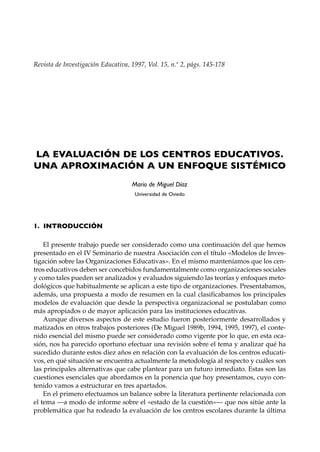Revista de Investigación Educativa, 1997, Vol. 15, n.º 2, págs. 145-178




LA EVALUACIÓN DE LOS CENTROS EDUCATIVOS.
UNA APROXIMACIÓN A UN ENFOQUE SISTÉMICO
                                    Mario de Miguel Díaz
                                     Universidad de Oviedo




1. INTRODUCCIÓN

    El presente trabajo puede ser considerado como una continuación del que hemos
presentado en el IV Seminario de nuestra Asociación con el título «Modelos de Inves-
tigación sobre las Organizaciones Educativas». En el mismo manteníamos que los cen-
tros educativos deben ser concebidos fundamentalmente como organizaciones sociales
y como tales pueden ser analizados y evaluados siguiendo las teorías y enfoques meto-
dológicos que habitualmente se aplican a este tipo de organizaciones. Presentabamos,
además, una propuesta a modo de resumen en la cual clasificabamos los principales
modelos de evaluación que desde la perspectiva organizacional se postulaban como
más apropiados o de mayor aplicación para las instituciones educativas.
    Aunque diversos aspectos de este estudio fueron posteriormente desarrollados y
matizados en otros trabajos posteriores (De Miguel 1989b, 1994, 1995, 1997), el conte-
nido esencial del mismo puede ser considerado como vigente por lo que, en esta oca-
sión, nos ha parecido oportuno efectuar una revisión sobre el tema y analizar qué ha
sucedido durante estos diez años en relación con la evaluación de los centros educati-
vos, en qué situación se encuentra actualmente la metodología al respecto y cuáles son
las principales alternativas que cabe plantear para un futuro inmediato. Estas son las
cuestiones esenciales que abordamos en la ponencia que hoy presentamos, cuyo con-
tenido vamos a estructurar en tres apartados.
    En el primero efectuamos un balance sobre la literatura pertinente relacionada con
el tema —a modo de informe sobre el «estado de la cuestión»— que nos sitúe ante la
problemática que ha rodeado la evaluación de los centros escolares durante la última
 