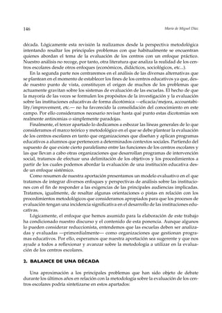 146                                                                     Mario de Miguel Díaz



década. Lógicamente esta revisión la realizamos desde la perspectiva metodológica
intentando resaltar los principales problemas con que habitualmente se encuentran
quienes abordan el tema de la evaluación de los centros con un enfoque práctico.
Nuestro análisis no recoge, por tanto, otra literatura que analiza la realidad de los cen-
tros escolares desde otros enfoques (económicos, didácticos, sociológicos, etc...).
    En la segunda parte nos centraremos en el análisis de las diversas alternativas que
se plantean en el momento de establecer los fines de los centros educativos ya que, des-
de nuestro punto de vista, constituyen el origen de muchos de los problemas que
actuamente gravitan sobre los sistemas de evaluación de las escuelas. El hecho de que
la mayoría de las veces se formulen los propósitos de la investigación y la evaluación
sobre las instituciones educativas de forma dicotómica —eficacia/mejora, accountabi-
lity/improvement, etc.— no ha favorecido la consolidación del conocimiento en este
campo. Por ello consideramos necesario revisar hasta qué punto estas dicotomías son
realmente antinomias o simplemente paradojas.
    Finalmente, el tercer apartado lo dedicamos a esbozar las líneas generales de lo que
consideramos el marco teórico y metodológico en el que se debe plantear la evaluación
de los centros escolares en tanto que organizaciones que diseñan y aplican programas
educativos a alumnos que pertenecen a determinados contextos sociales. Partiendo del
supuesto de que existe cierto paralelismo entre las funciones de los centros escolares y
las que llevan a cabo otras organizaciones que desarrollan programas de intervención
social, tratamos de efectuar una delimitación de los objetivos y los procedimientos a
partir de los cuales podemos abordar la evaluación de una institución educativa des-
de un enfoque sistémico.
    Como resumen de nuestra aportación presentamos un modelo evaluativo en el que
tratamos de integrar diversos enfoques y perspectivas de análisis sobre las institucio-
nes con el fin de responder a las exigencias de las principales audiencias implicadas.
Tratamos, igualmente, de resaltar algunas orientaciones o pistas en relación con los
procedimientos metodológicos que consideramos apropiados para que los procesos de
evaluación tengan una incidencia significativa en el desarrollo de las instituciones edu-
cativas.
    Lógicamente, el enfoque que hemos asumido para la elaboración de este trabajo
ha condicionado nuestro discurso y el contenido de esta ponencia. Aunque algunos
lo pueden considerar reduccionísta, entendemos que las escuelas deben ser analiza-
das y evaluadas —primordialmente— como organizaciones que gestionan progra-
mas educativos. Por ello, esperamos que nuestra aportación sea sugerente y que nos
ayude a todos a reflexionar y avanzar sobre la metodología a utilizar en la evalua-
ción de los centros escolares.

2. BALANCE DE UNA DÉCADA

   Una aproximación a los principales problemas que han sido objeto de debate
durante los últimos años en relación con la metodología sobre la evaluación de los cen-
tros escolares podría sintetizarse en estos apartados:
 