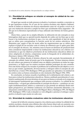 La evaluación de los centros educativos. Una aproximación a un enfoque sistémico.     147


2.1. Pluralidad de enfoques en relación al concepto de calidad de los cen-
     tros educativos

    Al igual que sucede en todo proceso evaluativo, la primera cuestión a concretar es
lo que queremos evaluar. En el caso de los centros escolares este objetivo habitual-
mente se define en términos de eficacia entendiendo como tal «el grado o nivel en el
que una institución educativa cumple los fines que socialmente tiene asignados». De
ahí que en la literatura especializada se haya utilizado este término de forma genera-
lizada.
    Ahora bien, a pesar de su amplia difusión, la utilización de este concepto es muy
heterogénea dado que su operativización depende de cuáles son los fines que se atri-
buyan a las instituciones escolares lo que, a su vez, está supeditado al tipo de teoría
que se utilice para conceptualizar la función social de los centros educativos. Ello
determina que, según el tipo de teoría sobre las organizaciones que se utilice para
explicar el papel de las escuelas varíe el criterio de referencia que se aplica para defi-
nir el concepto de eficacia. Así, mientras unos lo hacen en términos de productividad
otros consideran improcedente evaluar las instituciones educativas con criterios eco-
nomicístas ya que los objetivos prioritarios de las instituciones educativas deben ser
otros: adaptación al entorno, compromiso social, la búsqueda de la solidaridad, etc.
(Feerman y Quinn 1985, Scherens 1992).
    Durante la última década el término eficacia ha sido asociado frecuentemente al
concepto de calidad, hasta tal punto que lo ha desplazado. Vivimos inmersos dentro
de una cultura que potencia la calidad como un objetivo prioritario en todas las orga-
nizaciones y es lógico que los centros escolares también participen de esta corriente.
Pero este hecho tampoco ha resuelto el problema de la delimitación del objetivo a eva-
luar ya que existen, igualmente, diversas teorías y enfoques sobre el concepto de cali-
dad (Harvey y Green 1993, Rodríguez 1995) que pueden ser aplicados a la realidad de
los centros como ya hemos comentado en otro momento (De Miguel 1994, 1995).
    En conclusión, no hemos resuelto el problema de la delimitación del criterio a uti-
lizar para evaluar las instituciones educativas. Hemos cambiado parcialmente el voca-
bulario sustituyendo diversos términos al uso pero no hemos avanzado en la respuesta
al interrogante fundamental que configura todo proceso evaluativo. La calidad de las
instituciones —al igual que anteriormente el concepto de eficacia— constituye un con-
cepto multidimensional, relativo y contextual ya que permite ser definido desde múl-
tiples perspectivas, por distintas audiencias con intereses claramente diferentes y en
situaciones contextuales muy diversas (De Miguel, Mora y Rodríguez 1991, De Miguel
1995, Rodríguez 1995). Cada evaluador se verá obligado a precisar el enfoque o pers-
pectiva evaluativa que asume en cada caso.

2.2. Diversidad de modelos evaluativos sobre las instituciones educativas

   A pesar de la falta de consenso respecto a los criterios para estimar la calidad de los
centros escolares, durante estos últimos diez años hemos observado un aumento con-
siderable del número de trabajos y estudios relativos a la evaluación de las institucio-
 