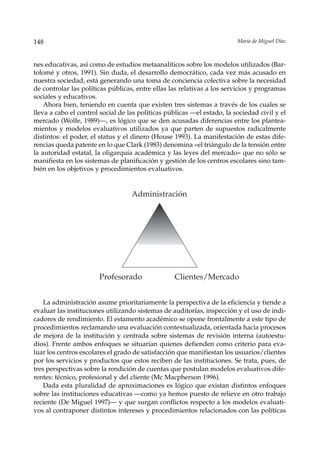 148                                                                      Mario de Miguel Díaz



nes educativas, así como de estudios metaanalíticos sobre los modelos utilizados (Bar-
tolomé y otros, 1991). Sin duda, el desarrollo democrático, cada vez más acusado en
nuestra sociedad, está generando una toma de conciencia colectiva sobre la necesidad
de controlar las políticas públicas, entre ellas las relativas a los servicios y programas
sociales y educativos.
    Ahora bien, teniendo en cuenta que existen tres sistemas a través de los cuales se
lleva a cabo el control social de las políticas públicas —el estado, la sociedad civil y el
mercado (Wolfe, 1989)—, es lógico que se den acusadas diferencias entre los plantea-
mientos y modelos evaluativos utilizados ya que parten de supuestos radicalmente
distintos: el poder, el status y el dinero (House 1993). La manifestación de estas dife-
rencias queda patente en lo que Clark (1983) denomina «el triángulo de la tensión entre
la autoridad estatal, la oligarquía académica y las leyes del mercado» que no sólo se
manifiesta en los sistemas de planificación y gestión de los centros escolares sino tam-
bién en los objetivos y procedimientos evaluativos.


                                   Administración




                       Profesorado                Clientes/Mercado


    La administración asume prioritariamente la perspectiva de la eficiencia y tiende a
evaluar las instituciones utilizando sistemas de auditorías, inspección y el uso de indi-
cadores de rendimiento. El estamento académico se opone frontalmente a este tipo de
procedimientos reclamando una evaluación contextualizada, orientada hacia procesos
de mejora de la institución y centrada sobre sistemas de revisión interna (autoestu-
dios). Frente ambos enfoques se situarían quienes defienden como criterio para eva-
luar los centros escolares el grado de satisfacción que manifiestan los usuarios/clientes
por los servicios y productos que estos reciben de las instituciones. Se trata, pues, de
tres perspectivas sobre la rendición de cuentas que postulan modelos evaluativos dife-
rentes: técnico, profesional y del cliente (Mc Macpherson 1996).
    Dada esta pluralidad de aproximaciones es lógico que existan distintos enfoques
sobre las instituciones educativas —como ya hemos puesto de relieve en otro trabajo
reciente (De Miguel 1997)— y que surgan conflictos respecto a los modelos evaluati-
vos al contraponer distintos intereses y procedimientos relacionados con las políticas
 