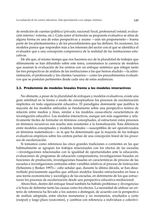 La evaluación de los centros educativos. Una aproximación a un enfoque sistémico.     149


de rendición de cuentas (público/privado, nacional/local, profesional/estatal, evalua-
ción interna/ externa, etc.). Cada autor al formular su propuesta evaluativa se sitúa de
alguna forma en una de estas perspectivas y asume —aún sin proponerselo— buena
parte de los planteamientos y de los procedimientos que las definen. En ocasiones, los
modelos parece que responden más a los intereses del sector con el que se identifica el
evaluador que a una concepción comprensiva de la realidad de las instituciones edu-
cativas.
    De ahí que, al mismo tiempo que nos hacemos eco de la pluralidad de trabajos que
últimamente se han difundido sobre este tema, constatamos la carencia de modelos
que asuman la evaluación de los centros con un enfoque sistémico que integre tanto
las tres perspectivas de análisis de las instituciones a las que hemos aludido —la admi-
nistración, el profesorado y los clientes/usuarios— como los procedimientos evaluati-
vos que se postulan pertinentes desde cada una de estas audiencias.

2.3. Predominio de modelos lineales frente a los modelos interactivos

    No obstante, a pesar de la pluralidad de enfoques y modelos evaluativos, existe una
gran similitud en la forma o modo de conceptualizar los procesos de escolarización
implícitos en toda organización educativa. El paradigma dominante que justifica la
mayoría de los modelos utilizados se fundamenta sobre una perspectiva teórica de
relación entre medios y fines, similar a los modelos causa-efecto característicos de
investigación educativa. Los modelos interactivos, aunque son más sugerentes y rela-
tivamente fáciles de formular en términos conceptuales, al estructurar estos procesos
en términos recursivos son mucho más resistentes a la formalización. Esta diferencia
entre modelos conceptuales y modelos formales —susceptibles de ser operativizados
en términos matemáticos— es la que ha determinado que la mayoría de los trabajos
evaluativos empíricos sobre los centros partan de una concepción lineal de los proce-
sos de escolarización.
    Si tomamos como referencia las cinco grandes tradiciones o corrientes en las que
habitualmente se agrupan los trabajos relacionados con los efectos de las escuelas
––investigaciones relacionadas con la igualdad de oportunidades ante la educación,
evaluaciones de programas de educación compensatoria, investigaciones basadas en
funciones de producción, investigaciones basadas en características de proceso de las
escuelas e investigaciones centradas sobre variables relativas al proceso de instrucción
(Scheerens y Bosker 1997)— cabe señalar que, durante la última década, se han desa-
rrollado precisamente aquellas que utilizan modelos lineales estructurados en base a
una teoría economicísta y sociológica de las escuelas, en detrimento de los que estruc-
turan los procesos de escolarización desde una perspectiva educativa-mediacional.
    Ahora bien, dentro del enfoque lineal también ha habido problemas y divergencias
a la hora de delimitar tanto las causas como los efectos. La necesidad de utilizar un cri-
terio de referencia ha llevado a los autores a distinguir, de acuerdo con la perspectiva
de análisis adoptada, entre efectos monetarios y no monetarios, resultados a corto
(output) y largo plazo (outcomes), y cambios con referencia a individuos o colectivi-
 