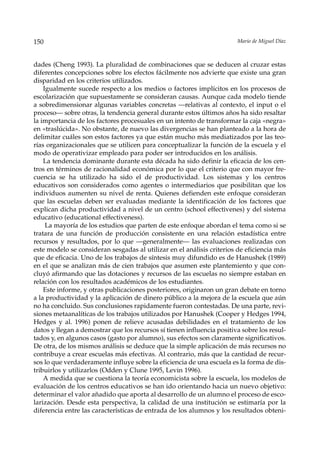 150                                                                     Mario de Miguel Díaz



dades (Cheng 1993). La pluralidad de combinaciones que se deducen al cruzar estas
diferentes concepciones sobre los efectos fácilmente nos advierte que existe una gran
disparidad en los criterios utilizados.
    Igualmente sucede respecto a los medios o factores implícitos en los procesos de
escolarización que supuestamente se consideran causas. Aunque cada modelo tiende
a sobredimensionar algunas variables concretas —relativas al contexto, el input o el
proceso— sobre otras, la tendencia general durante estos últimos años ha sido resaltar
la importancia de los factores procesuales en un intento de transformar la caja «negra»
en «traslúcida». No obstante, de nuevo las divergencias se han planteado a la hora de
delimitar cuáles son estos factores ya que están mucho más mediatizados por las teo-
rías organizacionales que se utilicen para conceptualizar la función de la escuela y el
modo de operativizar empleado para poder ser introducidos en los análisis.
    La tendencia dominante durante esta década ha sido definir la eficacia de los cen-
tros en términos de racionalidad económica por lo que el criterio que con mayor fre-
cuencia se ha utilizado ha sido el de productividad. Los sistemas y los centros
educativos son considerados como agentes o intermediarios que posibilitan que los
individuos aumenten su nivel de renta. Quienes defienden este enfoque consideran
que las escuelas deben ser evaluadas mediante la identificación de los factores que
explican dicha productividad a nivel de un centro (school effectivenes) y del sistema
educativo (educational effectiveness).
     La mayoría de los estudios que parten de este enfoque abordan el tema como si se
tratara de una función de producción consistente en una relación estadística entre
recursos y resultados, por lo que —generalmente— las evaluaciones realizadas con
este modelo se consideran sesgadas al utilizar en el análisis criterios de eficiencia más
que de eficacia. Uno de los trabajos de síntesis muy difundido es de Hanushek (1989)
en el que se analizan más de cien trabajos que asumen este plantemiento y que con-
cluyó afirmando que las dotaciones y recursos de las escuelas no siempre estaban en
relación con los resultados académicos de los estudiantes.
    Este informe, y otras publicaciones posteriores, originaron un gran debate en torno
a la productividad y la aplicación de dinero público a la mejora de la escuela que aún
no ha concluido. Sus conclusiones rapidamente fueron contestadas. De una parte, revi-
siones metaanalíticas de los trabajos utilizados por Hanushek (Cooper y Hedges 1994,
Hedges y al. 1996) ponen de relieve acusadas debilidades en el tratamiento de los
datos y llegan a demostrar que los recursos sí tienen influencia positiva sobre los resul-
tados y, en algunos casos (gasto por alumno), sus efectos son claramente significativos.
De otra, de los mismos análisis se deduce que la simple aplicación de más recursos no
contribuye a crear escuelas más efectivas. Al contrario, más que la cantidad de recur-
sos lo que verdaderamente influye sobre la eficiencia de una escuela es la forma de dis-
tribuirlos y utilizarlos (Odden y Clune 1995, Levin 1996).
    A medida que se cuestiona la teoría economicista sobre la escuela, los modelos de
evaluación de los centros educativos se han ido orientando hacia un nuevo objetivo:
determinar el valor añadido que aporta al desarrollo de un alumno el proceso de esco-
larización. Desde esta perspectiva, la calidad de una institución se estimaría por la
diferencia entre las características de entrada de los alumnos y los resultados obteni-
 
