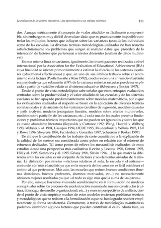 La evaluación de los centros educativos. Una aproximación a un enfoque sistémico.      151


dos. Aunque teóricamente el concepto de «valor añadido» es fácilmente comprensi-
ble, sin embargo es muy difícil de evaluar dado que es practicamente imposible con-
trolar los múltiples factores que influyen sobre las varianzas tanto de los individuos
como de las escuelas. La diversas técnicas metodológicas utilizadas no han resuelto
satisfactoriamente los problemas que surgen al analizar datos que proceden de la
interacción de factores que pertenecen a niveles diferentes (analisis de datos multini-
vel).
    En esta misma línea situaríamos, igualmente, las investigaciones realizadas a nivel
internacional por la Association for the Evaluation of Educational Achievement (IEA)
cuya finalidad se orienta primordialmente a estimar la eficacia de los sistemas escola-
res (educational effectiveness) y que, en uno de sus últimos trabajos sobre el rendi-
miento en la lectura (Postlethwaite y Ross 1992), concluye con una afirmación bastante
sorprendente ya que solamente el 9% de la varianza entre las escuelas puede ser expli-
cada a partir de variables relativas al sistema educativo (Scheerens y Bosker 1997).
    Desde el punto de vista metodológico cabe señalar que estos enfoques evaluativos
centrados sobre la productividad y el valor añadido de las escuelas y de los sistemas
escolares se han apoyado predominantemente sobre modelos matemáticos, por lo que
las evaluaciones realizadas al respecto se basan en la aplicación de diversas técnicas
correlacionales y de análisis de las varianzas (análisis de regresión, modelos causales
y path analysis, modelos jerárquicos lineales, modelos sobre efectos multiniveles,
modelos sobre partición de las varianzas, etc...) cada una de las cuales presenta limita-
ciones y problemas técnicos importantes que no pueden ser ignorados y sobre los que
ya existe abundante literatura (Reynolds y Cuttance 1992, Wang, Haertel y Walberg
1993, Webster y al. 1994, Castejon 1994, OCDE 1995, Raudenbush y Willms 1995, Hill
y Rowe 1996, Sheerens 1996, Fernández y González 1997, Scheerens y Bosker 1997).
    De ahí que la contribución de los trabajos de corte cuantitativo a la explicación de
la calidad de los centros sea considerada como pobre en relación con el número de
esfuerzos dedicados. Tal como ponen de relieve los metaanálisis realizados de estos
estudios desde una perspectiva más cualitativa (Levine y Lezotte 1990, Cotton 1995,
Hill y al. 1995, Sammons y al. 1995, Grisay 1996, Slavin 1996, ...) lo que marca la dife-
rencia entre las escuelas es un conjunto de factores y no elementos aislados de la mis-
ma. La distinción por niveles —factores relativos al aula, la escuela y el sistema—
confunde aún más el análisis ya que en la mayoría de los casos no es fácil establecer el
ámbito al que pertenecen. Más aún, las escuelas que reúnen buenas condiciones (bue-
nas dotaciones, buenos profesores, alumnos motivados, etc...) no necesariamente
obtienen mejores resultados ya que «el todo es algo más que la suma de las partes».
    Por ello, aunque hayamos avanzado sensiblemente en la formulación de modelos
conceptuales sobre los procesos de escolarización asumiendo nuevos constructos (cul-
tura, liderazgo, desarrollo organizacional, etc...) y nuevas perspectivas de análisis, des-
de el punto de vista empírico muchos de estos modelos encierran problemas teóricos
y metodológicos que se resisten a la formalización o que no han logrado resolver empí-
ricamente de forma satisfactoria. Ciertamente, a través de metolologías cuantitativas
podemos identificar algunos factores que pueden contribuir al éxito. Ahora bien, su
 