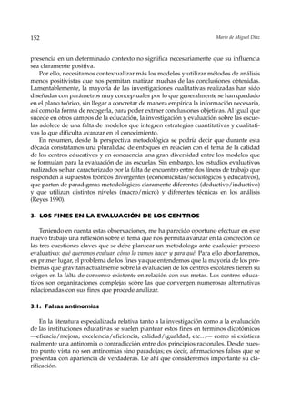 152                                                                    Mario de Miguel Díaz



presencia en un determinado contexto no significa necesariamente que su influencia
sea claramente positiva.
    Por ello, necesitamos contextualizar más los modelos y utilizar métodos de análisis
menos positivistas que nos permitan matizar muchas de las conclusiones obtenidas.
Lamentablemente, la mayoría de las investigaciones cualitativas realizadas han sido
diseñadas con parámetros muy conceptuales por lo que generalmente se han quedado
en el plano teórico, sin llegar a concretar de manera empírica la información necesaria,
así como la forma de recogerla, para poder extraer conclusiones objetivas. Al igual que
sucede en otros campos de la educación, la investigación y evaluación sobre las escue-
las adolece de una falta de modelos que integren estrategias cuantitativas y cualitati-
vas lo que dificulta avanzar en el conocimiento.
    En resumen, desde la perspectiva metodológica se podría decir que durante esta
década constatamos una pluralidad de enfoques en relación con el tema de la calidad
de los centros educativos y en concuencia una gran diversidad entre los modelos que
se formulan para la evaluación de las escuelas. Sin embargo, los estudios evaluativos
realizados se han caracterizado por la falta de encuentro entre dos líneas de trabajo que
responden a supuestos teóricos divergentes (economicistas/sociológicos y educativos),
que parten de paradigmas metodológicos claramente diferentes (deductivo/inductivo)
y que utilizan distintos niveles (macro/micro) y diferentes técnicas en los análisis
(Reyes 1990).

3. LOS FINES EN LA EVALUACIÓN DE LOS CENTROS

    Teniendo en cuenta estas observaciones, me ha parecido oportuno efectuar en este
nuevo trabajo una reflexión sobre el tema que nos permita avanzar en la concreción de
las tres cuestiones claves que se debe plantear un metodologo ante cualquier proceso
evaluativo: qué queremos evaluar, cómo lo vamos hacer y para qué. Para ello abordaremos,
en primer lugar, el problema de los fines ya que entendemos que la mayoría de los pro-
blemas que gravitan actualmente sobre la evaluación de los centros escolares tienen su
origen en la falta de consenso existente en relación con sus metas. Los centros educa-
tivos son organizaciones complejas sobre las que convergen numerosas alternativas
relacionadas con sus fines que procede analizar.

3.1. Falsas antinomias

    En la literatura especializada relativa tanto a la investigación como a la evaluación
de las instituciones educativas se suelen plantear estos fines en términos dicotómicos
—eficacia/mejora, excelencia/eficiencia, calidad/igualdad, etc…— como si existiera
realmente una antinomia o contradicción entre dos principios racionales. Desde nues-
tro punto vista no son antinomias sino paradojas; es decir, afirmaciones falsas que se
presentan con apariencia de verdaderas. De ahí que consideremos importante su cla-
rificación.
 