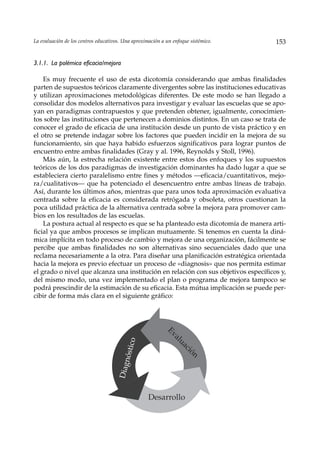 La evaluación de los centros educativos. Una aproximación a un enfoque sistémico.    153


3.1.1. La polémica eficacia/mejora

    Es muy frecuente el uso de esta dicotomía considerando que ambas finalidades
parten de supuestos teóricos claramente divergentes sobre las instituciones educativas
y utilizan aproximaciones metodológicas diferentes. De este modo se han llegado a
consolidar dos modelos alternativos para investigar y evaluar las escuelas que se apo-
yan en paradigmas contrapuestos y que pretenden obtener, igualmente, conocimien-
tos sobre las instituciones que pertenecen a dominios distintos. En un caso se trata de
conocer el grado de eficacia de una institución desde un punto de vista práctico y en
el otro se pretende indagar sobre los factores que pueden incidir en la mejora de su
funcionamiento, sin que haya habido esfuerzos significativos para lograr puntos de
encuentro entre ambas finalidades (Gray y al. 1996, Reynolds y Stoll, 1996).
    Más aún, la estrecha relación existente entre estos dos enfoques y los supuestos
teóricos de los dos paradigmas de investigación dominantes ha dado lugar a que se
estableciera cierto paralelismo entre fines y métodos —eficacia/cuantitativos, mejo-
ra/cualitativos— que ha potenciado el desencuentro entre ambas líneas de trabajo.
Así, durante los últimos años, mientras que para unos toda aproximación evaluativa
centrada sobre la eficacia es considerada retrógada y obsoleta, otros cuestionan la
poca utilidad práctica de la alternativa centrada sobre la mejora para promover cam-
bios en los resultados de las escuelas.
    La postura actual al respecto es que se ha planteado esta dicotomía de manera arti-
ficial ya que ambos procesos se implican mutuamente. Si tenemos en cuenta la diná-
mica implícita en todo proceso de cambio y mejora de una organización, fácilmente se
percibe que ambas finalidades no son alternativas sino secuenciales dado que una
reclama necesariamente a la otra. Para diseñar una planificación estratégica orientada
hacia la mejora es previo efectuar un proceso de «diagnosis» que nos permita estimar
el grado o nivel que alcanza una institución en relación con sus objetivos específicos y,
del mismo modo, una vez implementado el plan o programa de mejora tampoco se
podrá prescindir de la estimación de su eficacia. Esta mútua implicación se puede per-
cibir de forma más clara en el siguiente gráfico:
                                                            Ev
                                                               al
                                           o




                                                                  u
                                              c




                                                                  ac
                                        nósti




                                                                      ió
                                                                       n
                                      Diag




                                                    Desarrollo
 