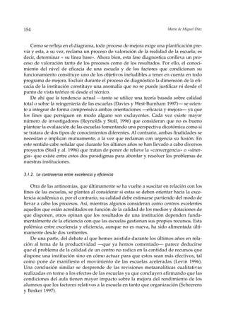 154                                                                    Mario de Miguel Díaz



    Como se refleja en el diagrama, todo proceso de mejora exige una planificación pre-
via y esta, a su vez, reclama un proceso de valoración de la realidad de la escuela; es
decir, determinar « su línea base». Ahora bien, esta fase diagnostica conlleva un pro-
ceso de valoración tanto de los procesos como de los resultados. Por ello, el conoci-
miento del nivel de eficacia de una escuela y de los factores que condicionan su
funcionamiento constituye uno de los objetivos ineludibles a tener en cuenta en todo
programa de mejora. Excluir durante el proceso de diagnóstico la dimensión de la efi-
cacia de la institución constituye una anomalía que no se puede justificar ni desde el
punto de vista teórico ni desde el técnico.
    De ahí que la tendencia actual —tanto se utilice una teoría basada sobre calidad
total o sobre la reingeniería de las escuelas (Davies y West-Burnham 1997)— se orien-
te a integrar de forma comprensiva ambas orientaciones —eficacia y mejora— ya que
los fines que persiguen en modo alguno son excluyentes. Cada vez existe mayor
número de investigadores (Reynolds y Stoll, 1996) que consideran que no es bueno
plantear la evaluación de las escuelas fomentando una perspectiva dicotómica como si
se tratara de dos tipos de conocimientos diferentes. Al contrario, ambas finalidades se
necesitan e implican mutuamente, a la vez que reclaman con urgencia su fusión. En
este sentido cabe señalar que durante los últimos años se han llevado a cabo diversos
proyectos (Stoll y al. 1996) que tratan de poner de relieve la «convergencia» o «siner-
gia» que existe entre estos dos paradigmas para abordar y resolver los problemas de
nuestras instituciones.

3.1.2. La controversia entre excelencia y eficiencia

    Otra de las antinomias, que últimamente se ha vuelto a suscitar en relación con los
fines de las escuelas, se plantea al considerar si estas se deben orientar hacia la exce-
lencia académica o, por el contrario, su calidad debe estimarse partiendo del modo de
llevar a cabo los procesos. Así, mientras algunos consideran como centros excelentes
aquellos que están acreditados en función de la calidad de los medios y dotaciones de
que disponen, otros opinan que los resultados de una institución dependen funda-
mentalmente de la eficiencia con que las escuelas gestionan sus propios recursos. Esta
polémica entre excelencia y eficiencia, aunque no es nueva, ha sido alimentada últi-
mamente desde dos vertientes.
    De una parte, del debate al que hemos asistido durante los últimos años en rela-
ción al tema de la productividad —que ya hemos comentado— parece deducirse
que el problema de la calidad de un centro no radica en la cantidad de recursos que
dispone una institución sino en cómo actuar para que estos sean más efectivos, tal
como pone de manifiesto el movimiento de las escuelas aceleradas (Levin 1996).
Una conclusión similar se desprende de las revisiones metaanalíticas cualitativas
realizadas en torno a los efectos de las escuelas ya que concluyen afirmando que las
condiciones del aula tienen mayor impacto sobre la mejora del rendimiento de los
alumnos que los factores relativos a la escuela en tanto que organización (Scheerens
y Bosker 1997).
 
