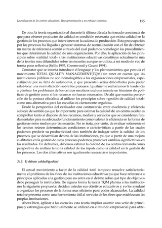 La evaluación de los centros educativos. Una aproximación a un enfoque sistémico.     155


    De otra, la teoría organizacional durante la última década ha tomado conciencia de
que para obtener productos de calidad es condición necesaria que exista calidad en la
gestión de los procesos que intervienen en la cadena de producción. Esta preocupación
por los procesos ha llegado a generar sistemas de normalización con el fin de obtener
un marco de referencia común a través del cual podamos homologar los procedimien-
tos que determinan la calidad de una organización. Por ello, la aplicación de los prin-
cipios sobre «calidad total» a las instituciones educativas constituye actualmente una
de la teorías mas difundidas sobre las escuelas aunque se utiliza, a mi modo de ver, de
forma poco reflexiva (Sallis 1993, Greenwood y Gaunt 1994).
    Constatar que se intenta introducir el lenguaje y los planteamientos que postula el
movimiento TOTAL QUALITY MANAGEMENT(TQM) sin tener en cuenta que las
instituciones públicas no son homologables a las organizaciones empresariales, espe-
cialmente por su falta de autonomía, y que presentan serias dificultades para poder
establecer una normalización sobre los procesos. Igualmente rechazamos la tendencia
a plantear los problemas de los centros escolares exclusivamente en términos de polí-
ticas de gestión como si los recursos no fueran necesarios. De ahí que nuestra percep-
ción de la postura oficialista al utilizar los principios sobre «gestión de calidad total»
como una alternativa para las escuelas es ciertamente engañosa.
    Desde la perspectiva del evaluador esta controversia entre excelencia y eficiencia
adolece de sentido ya que lo importante para estimar la calidad de un centro escolar es
comprobar tanto si dispone de los recursos, medios y servicios que se consideran fun-
damentales para su adecuado funcionamiento como valorar la eficiencia en la forma de
gestionar estos medios por las escuelas. No se trata, por tanto, de evaluar solamente si
los centros reúnen determinadas condiciones o características a partir de las cuales
podamos predecir su productividad sino también de indagar sobre la calidad de los
procesos que se desarrollan dentro de las instituciones, ya que a partir de una mejora
cualitativa en la gestión de estos procesos podemos promover cambios significativos en
los resultados. En definitiva, debemos estimar la calidad de los centros tomando como
perspectiva de análisis tanto la calidad de los inputs como la calidad en la gestión de
los procesos. Las dos alternativas son igualmente necesarias e importantes.

3.l.3. El debate calidad/igualdad

   El actual movimiento a favor de la calidad total tampoco resuelve satisfactoria-
mente el problema de los fines de las instituciones educativas ya que hace referencia a
principios aplicados a la gestión pero no entra en el debate sobre qué tipo de objetivos
debe perseguir la institución. De alguna forma la teoría TQM plantea a las institucio-
nes la siguiente propuesta: decidan ustedes sus objetivos educativos y yo les ayudaré
a organizar los procesos de la forma mas eficiente para poder alcanzarlos. La calidad
total se presenta como una herramienta útil al servicio de los fines que establezcan las
propias instituciones.
   Ahora bien, aplicar a las escuelas esta teoría implica asumir una serie de princi-
pios y estrategias que habitualmente se utilizan en el mundo empresarial para obte-
 