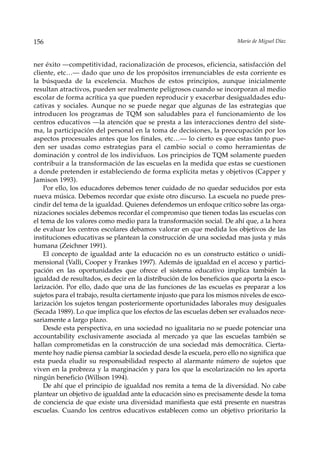 156                                                                    Mario de Miguel Díaz



ner éxito —competitividad, racionalización de procesos, eficiencia, satisfacción del
cliente, etc…— dado que uno de los propósitos irrenunciables de esta corriente es
la búsqueda de la excelencia. Muchos de estos principios, aunque inicialmente
resultan atractivos, pueden ser realmente peligrosos cuando se incorporan al medio
escolar de forma acrítica ya que pueden reproducir y exacerbar desigualdades edu-
cativas y sociales. Aunque no se puede negar que algunas de las estrategias que
introducen los programas de TQM son saludables para el funcionamiento de los
centros educativos —la atención que se presta a las interacciones dentro del siste-
ma, la participación del personal en la toma de decisiones, la preocupación por los
aspectos procesuales antes que los finales, etc…— lo cierto es que estas tanto pue-
den ser usadas como estrategias para el cambio social o como herramientas de
dominación y control de los individuos. Los principios de TQM solamente pueden
contribuir a la transformación de las escuelas en la medida que estas se cuestionen
a donde pretenden ir estableciendo de forma explícita metas y objetivos (Capper y
Jamison 1993).
    Por ello, los educadores debemos tener cuidado de no quedar seducidos por esta
nueva música. Debemos recordar que existe otro discurso. La escuela no puede pres-
cindir del tema de la igualdad. Quienes defendemos un enfoque crítico sobre las orga-
nizaciones sociales debemos recordar el compromiso que tienen todas las escuelas con
el tema de los valores como medio para la transformación social. De ahí que, a la hora
de evaluar los centros escolares debamos valorar en que medida los objetivos de las
instituciones educativas se plantean la construcción de una sociedad mas justa y más
humana (Zeichner 1991).
    El concepto de igualdad ante la educación no es un constructo estático o unidi-
mensional (Valli, Cooper y Frankes 1997). Además de igualdad en el acceso y partici-
pación en las oportunidades que ofrece el sistema educativo implica también la
igualdad de resultados, es decir en la distribución de los beneficios que aporta la esco-
larización. Por ello, dado que una de las funciones de las escuelas es preparar a los
sujetos para el trabajo, resulta ciertamente injusto que para los mismos niveles de esco-
larización los sujetos tengan posteriormente oportunidades laborales muy desiguales
(Secada 1989). Lo que implica que los efectos de las escuelas deben ser evaluados nece-
sariamente a largo plazo.
    Desde esta perspectiva, en una sociedad no igualitaria no se puede potenciar una
accountability exclusivamente asociada al mercado ya que las escuelas también se
hallan comprometidas en la construcción de una sociedad más democrática. Cierta-
mente hoy nadie piensa cambiar la sociedad desde la escuela, pero ello no significa que
esta pueda eludir su responsabilidad respecto al alarmante número de sujetos que
viven en la probreza y la marginación y para los que la escolarización no les aporta
ningún beneficio (Willson 1994).
    De ahí que el principio de igualdad nos remita a tema de la diversidad. No cabe
plantear un objetivo de igualdad ante la educación sino es precisamente desde la toma
de conciencia de que existe una diversidad manifiesta que está presente en nuestras
escuelas. Cuando los centros educativos establecen como un objetivo prioritario la
 