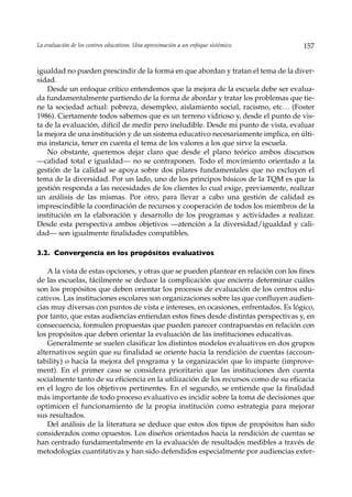 La evaluación de los centros educativos. Una aproximación a un enfoque sistémico.     157


igualdad no pueden prescindir de la forma en que abordan y tratan el tema de la diver-
sidad.
    Desde un enfoque crítico entendemos que la mejora de la escuela debe ser evalua-
da fundamentalmente partiendo de la forma de abordar y tratar los problemas que tie-
ne la sociedad actual: pobreza, desempleo, aislamiento social, racismo, etc… (Foster
1986). Ciertamente todos sabemos que es un terreno vidrioso y, desde el punto de vis-
ta de la evaluación, difícil de medir pero ineludible. Desde mi punto de vista, evaluar
la mejora de una institución y de un sistema educativo necesariamente implica, en últi-
ma instancia, tener en cuenta el tema de los valores a los que sirve la escuela.
    No obstante, queremos dejar claro que desde el plano teórico ambos discursos
––calidad total e igualdad— no se contraponen. Todo el movimiento orientado a la
gestión de la calidad se apoya sobre dos pilares fundamentales que no excluyen el
tema de la diversidad. Por un lado, uno de los principos básicos de la TQM es que la
gestión responda a las necesidades de los clientes lo cual exige, previamente, realizar
un análisis de las mismas. Por otro, para llevar a cabo una gestión de calidad es
imprescindible la coordinación de recursos y cooperación de todos los miembros de la
institución en la elaboración y desarrollo de los programas y actividades a realizar.
Desde esta perspectiva ambos objetivos —atención a la diversidad/igualdad y cali-
dad— son igualmente finalidades compatibles.

3.2. Convergencia en los propósitos evaluativos

    A la vista de estas opciones, y otras que se pueden plantear en relación con los fines
de las escuelas, fácilmente se deduce la complicación que encierra determinar cuáles
son los propósitos que deben orientar los procesos de evaluación de los centros edu-
cativos. Las instituciones escolares son organizaciones sobre las que confluyen audien-
cias muy diversas con puntos de vista e intereses, en ocasiones, enfrentados. Es lógico,
por tanto, que estas audiencias entiendan estos fines desde distintas perspectivas y, en
consecuencia, formulen propuestas que pueden parecer contrapuestas en relación con
los propósitos que deben orientar la evaluación de las instituciones educativas.
    Generalmente se suelen clasificar los distintos modelos evaluativos en dos grupos
alternativos según que su finalidad se oriente hacia la rendición de cuentas (accoun-
tability) o hacia la mejora del programa y la organización que lo imparte (improve-
ment). En el primer caso se considera prioritario que las instituciones den cuenta
socialmente tanto de su eficiencia en la utilización de los recursos como de su eficacia
en el logro de los objetivos pertinentes. En el segundo, se entiende que la finalidad
más importante de todo proceso evaluativo es incidir sobre la toma de decisiones que
optimicen el funcionamiento de la propia institución como estrategia para mejorar
sus resultados.
    Del análisis de la literatura se deduce que estos dos tipos de propósitos han sido
considerados como opuestos. Los diseños orientados hacia la rendición de cuentas se
han centrado fundamentalmente en la evaluación de resultados medibles a través de
metodologías cuantitativas y han sido defendidos especialmente por audiencias exter-
 