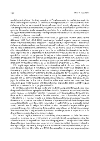 158                                                                    Mario de Miguel Díaz



nas (administradores, clientes y usuarios…). Por el contrario, las evaluaciones orienta-
das hacia la mejora —que son las preferidas por el profesorado— se han centrado esen-
cialmente sobre los aspectos deficitarios del contexto, el input y el proceso, y tienden
a utilizar predominantemente metodologías cualitativas. Fácilmente se puede deducir
que esta dicotomía en relación con los propósitos de la evaluación es una consecuen-
cia lógica de la forma en la que se vienen planteando los fines de las instituciones edu-
cativas que ya hemos comentado.
    Frente a estas dos orientaciones evaluativas, al igual que apuntan otros autores
(Glickman 1990, Stoll y Fink 1996), nuestra experiencia al respecto es que se pueden y
deben compatibilizar ambos propósitos —accountability e improvement— a la hora de
elaborar un diseño evaluativo sobre una institución educativa. Consideramos que cada
uno de ellos reclama necesariamente al otro. No es posible llevar a cabo una evalua-
ción orientada hacia la mejora que no parta de un análisis minucioso de todos los fac-
tores implicados en la organización, funcionamiento y resultados de las escuelas ya
que de los contrario las propuestas de mejora podrían considerarse como descontex-
tualizadas. De igual modo, también es impensable que un proceso evaluativo se esta-
blezca únicamente para rendir cuentas y no genere procesos de toma de decisiones que
impliquen propuestas de mejora de las instituciones (Aspinwall y al. 1992).
    Ello implica que toda evaluación de centros deba incluir, de una parte, toda una
serie de juicios relativos a resultados, especialmente los relativos al progreso de los
alumnos y la gestión de la institución como estrategia adecuada para promover la ren-
dición de cuentas interna y externa y, de otra, un conjunto de valoraciones a partir de
las evidencias detectadas respecto a la estructura y funcionamiento de la propia orga-
nización con las correspondientes indicaciones de mejora. Se trata, por tanto, de con-
jugar la utilización de los datos obtenidos sobre una institución tanto con fines
sumativos, para rendir cuentas ante las audiencias implicadas, como formativos para
incidir en el desarrollo de la propia institución.
    Si aceptamos el hecho de que existe una evidente complementariedad entre estas
dos grandes finalidades o propósitos de la evaluación de centros necesariamente debe-
remos plantear los modelos y diseños evaluativos sobre las escuelas de forma integra-
dora, es decir asumiendo tanto la función sumativa como la formativa, el punto de
vista interno y el externo, el dato y la propuesta. Entendemos que en una evaluación
de centros no podemos renunciar al dato (en el que también incluimos las opiniones
contrastadas) tanto sobre la gestión como sobre el «valor/efecto de la escuela» (resul-
tados). No sólo nos lo exigen las audiencias sino que resulta imprescindible para
encauzar los aspectos en los que se debe cambiar. Concretadas las deficiencias, un aná-
lisis centrado sobre la mejora nos indicara cómo se debe proceder al respecto con el fin
de que las propuestas lleguen a ser operativas.
    Esta mútua implicación entre accountability e improvement no debe llevarnos a
considerar la mejora de los centros como un concepto lineal, algo así como: «si se dan
tales circunstancias se producen determinados progresos». La mejora de la escuela se
da en el tiempo. Constituye, por tanto, un proceso que no es fácil de comprender des-
de un paradigma racional y, aunque puede ser estimulado desde el exterior, exige un
aprendizaje interno (Reynolds y al 1996). Las escuelas en tanto que organizaciones
 
