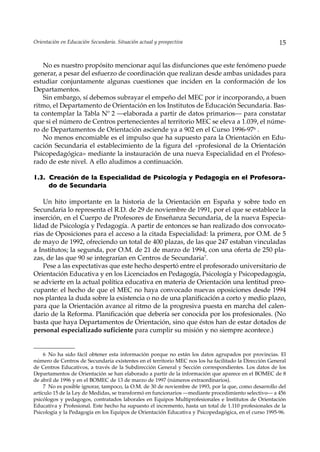 Orientación en Educación Secundaria. Situación actual y prospectiva                                    15


    No es nuestro propósito mencionar aquí las disfunciones que este fenómeno puede
generar, a pesar del esfuerzo de coordinación que realizan desde ambas unidades para
estudiar conjuntamente algunas cuestiones que inciden en la conformación de los
Departamentos.
    Sin embargo, sí debemos subrayar el empeño del MEC por ir incorporando, a buen
ritmo, el Departamento de Orientación en los Institutos de Educación Secundaria. Bas-
ta contemplar la Tabla Nº 2 —elaborada a partir de datos primarios— para constatar
que si el número de Centros pertenecientes al territorio MEC se eleva a 1.039, el núme-
ro de Departamentos de Orientación asciende ya a 902 en el Curso 1996-976 .
    No menos encomiable es el impulso que ha supuesto para la Orientación en Edu-
cación Secundaria el establecimiento de la figura del «profesional de la Orientación
Psicopedagógica» mediante la instauración de una nueva Especialidad en el Profeso-
rado de este nivel. A ello aludimos a continuación.

1.3. Creación de la Especialidad de Psicología y Pedagogía en el Profesora-
     do de Secundaria

    Un hito importante en la historia de la Orientación en España y sobre todo en
Secundaria lo representa el R.D. de 29 de noviembre de 1991, por el que se establece la
inserción, en el Cuerpo de Profesores de Enseñanza Secundaria, de la nueva Especia-
lidad de Psicología y Pedagogía. A partir de entonces se han realizado dos convocato-
rias de Oposiciones para el acceso a la citada Especialidad: la primera, por O.M. de 5
de mayo de 1992, ofreciendo un total de 400 plazas, de las que 247 estaban vinculadas
a Institutos; la segunda, por O.M. de 21 de marzo de 1994, con una oferta de 250 pla-
zas, de las que 90 se integrarían en Centros de Secundaria7.
    Pese a las expectativas que este hecho despertó entre el profesorado universitario de
Orientación Educativa y en los Licenciados en Pedagogía, Psicología y Psicopedagogía,
se advierte en la actual política educativa en materia de Orientación una lentitud preo-
cupante: el hecho de que el MEC no haya convocado nuevas oposiciones desde 1994
nos plantea la duda sobre la existencia o no de una planificación a corto y medio plazo,
para que la Orientación avance al ritmo de la progresiva puesta en marcha del calen-
dario de la Reforma. Planificación que debería ser conocida por los profesionales. (No
basta que haya Departamentos de Orientación, sino que éstos han de estar dotados de
personal especializado suficiente para cumplir su misión y no siempre acontece.)


     6 No ha sido fácil obtener esta información porque no están los datos agrupados por provincias. El
número de Centros de Secundaria existentes en el territorio MEC nos los ha facilitado la Dirección General
de Centros Educativos, a través de la Subdirección General y Sección correspondientes. Los datos de los
Departamentos de Orientación se han elaborado a partir de la información que aparece en el BOMEC de 8
de abril de 1996 y en el BOMEC de 13 de marzo de 1997 (números extraordinarios).
     7 No es posible ignorar, tampoco, la O.M. de 30 de noviembre de 1993, por la que, como desarrollo del
artículo 15 de la Ley de Medidas, se transformó en funcionarios —mediante procedimiento selectivo— a 456
psicólogos y pedagogos, contratados laborales en Equipos Multiprofesionales e Institutos de Orientación
Educativa y Profesional. Este hecho ha supuesto el incremento, hasta un total de 1.110 profesionales de la
Psicología y la Pedagogía en los Equipos de Orientación Educativa y Psicopedagógica, en el curso 1995-96.
 