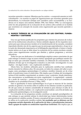 La evaluación de los centros educativos. Una aproximación a un enfoque sistémico.        159


necesitan aprender a mejorar. Mientras que los centros —coorporativamente no indi-
vidualmente— no asuman su papel de organizaciones que necesitan aprender para
desarrollarse, la evaluación siempre será considera como accountability y su inci-
dencia en la mejora será mínima (Bollen 1996, San Fabian 1996). La convergencia
entre los dos propósitos de la evaluación de los centros cobra sentido en la medida
que asumimos un concepto de escuela como organización que necesita aprender a
mejorar.

4. MARCO TEÓRICO DE LA EVALUACIÓN DE LOS CENTROS. FUNDA-
   MENTOS Y CRITERIOS

    Una vez que hemos justificado los propósitos que orientan los procesos de evalua-
ción de las instituciones educativas y hemos señalado algunos de los requisitos nece-
sarios para que estos procesos incidan en la transformación de las escuelas, considero
importante abordar uno de los aspectos que me preocupa especialmente y al que no se
le suele dar demasiada importancia en la bibliografía especializada: el marco o funda-
mento teórico en el que se debe situar la evaluación de los centros escolares conside-
rados como organizaciones sociales que diseñan y aplican programas y servicios
educativos.
    Todos los que nos dedicamos a la metodología empírica somos conscientes de que
cada enfoque evaluativo exige un marco teórico apropiado que justifique nuestro tra-
bajo en tanto que actividad cientifica orientada a la obtención de conocimientos. No
debemos olvidar que la investigación evaluativa es ante todo «investigación» lo cual
implica —de algun modo— una «explicación científica».
    Ahora bien, los modelos utilizados para la explicación científica han cambiado
mucho durante los últimos años. De una parte, en todos los campos del saber se pro-
pugna como paradigma epistemológico el realismo científico tratando así de evitar
tanto el positivismo como el relativismo. Ello implica que el trabajo del investigador,
incluso el del científico experimental, se oriente a crear «contextos» donde determina-
dos «mecanismos» se manifiestan con cierta «regularidad.» La regularidad —entendi-
da a modo de cuasi-ley— constituye el marco en el que se mueve el conocimiento
científico en la actualidad (Pawson y Tilley, 1997).
    Este es igualmente el marco epistemológico en el que se mueven de las ciencias
sociales en general y las teorías sobre el cambio en los sistemas sociales en particular.
De ahí que exista un número considerable de tentativas para efectuar el salto de la
«explicación científica realista» a la «explicación social realista» con el fin de hallar una
justificación epistemológica a la investigación social.
    La evaluación de los programas sociales constituye un ejemplo paradigmático de
este enfoque ya que permite estimar la efectividad que tienen determinadas teorías
para promover cambios sociales. El marco conceptual del que se parte es el mismo que
se utiliza en la explicación científica realista: los resultados que se obtienen con los
programas sociales dependen de la aplicación de ideas y procedimientos (mecanis-
mos) a grupos de sujetos en condiciones específicas (contextos). Ello implica que, al
 
