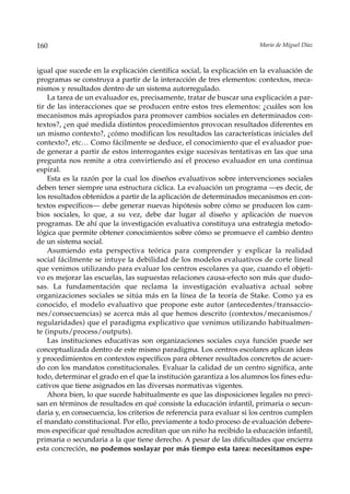 160                                                                    Mario de Miguel Díaz



igual que sucede en la explicación científica social, la explicación en la evaluación de
programas se construya a partir de la interacción de tres elementos: contextos, meca-
nismos y resultados dentro de un sistema autorregulado.
    La tarea de un evaluador es, precisamente, tratar de buscar una explicación a par-
tir de las interacciones que se producen entre estos tres elementos: ¿cuáles son los
mecanismos más apropiados para promover cambios sociales en determinados con-
textos?, ¿en qué medida distintos procedimientos provocan resultados diferentes en
un mismo contexto?, ¿cómo modifican los resultados las características iniciales del
contexto?, etc… Como fácilmente se deduce, el conocimiento que el evaluador pue-
de generar a partir de estos interrogantes exige sucesivas tentativas en las que una
pregunta nos remite a otra convirtiendo así el proceso evaluador en una continua
espiral.
    Esta es la razón por la cual los diseños evaluativos sobre intervenciones sociales
deben tener siempre una estructura cíclica. La evaluación un programa —es decir, de
los resultados obtenidos a partir de la aplicación de determinados mecanismos en con-
textos específicos— debe generar nuevas hipótesis sobre cómo se producen los cam-
bios sociales, lo que, a su vez, debe dar lugar al diseño y aplicación de nuevos
programas. De ahí que la investigación evaluativa constituya una estrategia metodo-
lógica que permite obtener conocimientos sobre cómo se promueve el cambio dentro
de un sistema social.
    Asumiendo esta perspectiva teórica para comprender y explicar la realidad
social fácilmente se intuye la debilidad de los modelos evaluativos de corte lineal
que venimos utilizando para evaluar los centros escolares ya que, cuando el objeti-
vo es mejorar las escuelas, las supuestas relaciones causa-efecto son más que dudo-
sas. La fundamentación que reclama la investigación evaluativa actual sobre
organizaciones sociales se sitúa más en la línea de la teoría de Stake. Como ya es
conocido, el modelo evaluativo que propone este autor (antecedentes/transaccio-
nes/consecuencias) se acerca más al que hemos descrito (contextos/mecanismos/
regularidades) que el paradigma explicativo que venimos utilizando habitualmen-
te (inputs/process/outputs).
    Las instituciones educativas son organizaciones sociales cuya función puede ser
conceptualizada dentro de este mismo paradigma. Los centros escolares aplican ideas
y procedimientos en contextos específicos para obtener resultados concretos de acuer-
do con los mandatos constitucionales. Evaluar la calidad de un centro significa, ante
todo, determinar el grado en el que la institución garantiza a los alumnos los fines edu-
cativos que tiene asignados en las diversas normativas vigentes.
    Ahora bien, lo que sucede habitualmente es que las disposiciones legales no preci-
san en términos de resultados en qué consiste la educación infantil, primaria o secun-
daria y, en consecuencia, los criterios de referencia para evaluar si los centros cumplen
el mandato constitucional. Por ello, previamente a todo proceso de evaluación debere-
mos especificar qué resultados acreditan que un niño ha recibido la educación infantil,
primaria o secundaria a la que tiene derecho. A pesar de las dificultades que encierra
esta concreción, no podemos soslayar por más tiempo esta tarea: necesitamos espe-
 