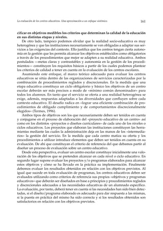 La evaluación de los centros educativos. Una aproximación a un enfoque sistémico.     161


cificar en objetivos medibles los criterios que determinan la calidad de la educación
en sus distintas etapas y niveles.
    De otro lado, tampoco podemos olvidar que la realidad socio-educativa es muy
heterogénea y que las instituciones necesariamente se ven obligadas a adaptar sus ser-
vicios a las exigencias del contexto. Ello justifica que los centros tengan cierta autono-
mía en la gestión que les permita alcanzar los objetivos establecidos como obligatorios
a través de los procedimientos que mejor se adapten a su realidad educativa. Ambos
postulados —metas claras y contrastables y autonomía en la gestión de los procedi-
mientos— constituyen los requisitos básicos a partir de los cuales podemos plantear
los criterios de calidad a tener en cuenta en la evaluación de los centros escolares.
    Asumiendo este enfoque, el marco teórico adecuado para evaluar los centros
educativos se sitúa dentro de las organizaciones de servicios caracterizadas por la
combinación de procedimientos reglados y discrecionales. En la medida que una
etapa educativa constituya un ciclo obligatorio y básico los objetivos de un centro
escolar deberán ser más precisos a modo de «mínimo común denominador» para
todos los alumnos. En tanto que el servicio se oferta a una realidad heterogénea se
exige, además, respuestas adaptadas a las diversidades que confluyen sobre cada
contexto educativo. El desafío radica en «lograr una eficiente combinación de pro-
cedimientos de obligado cumplimiento y de comportamientos discrecionalmente
elegidos» (Termes, 1996).
    Ambos tipos de objetivos son los que necesariamente deben ser tenidos en cuenta
y conjugarse en el proceso de elaboración del «proyecto educativo de un centro» así
como en los distintos «proyectos o diseños curriculares» de cada uno de los niveles o
ciclos educativos. Los proyectos que elaboran las instituciones constituyen las herra-
mientas mediante las cuales la administración deja en las manos de los «intermedia-
rios» la gestión del servicio. En la medida que cada centro matiza su oferta y los
procedimientos a utilizar introduce elementos que deben ser tenidos en cuenta en su
evaluación. De ahí que constituyan el criterio de referencia del que debamos partir al
diseñar un proceso de evaluación sobre un centro educativo.
    Desde esta perspectiva, evaluar un centro escolar constituye inicialmente una valo-
ración de los objetivos que se pretenden alcanzar en cada nivel o ciclo educativo. En
segundo lugar supone evaluar los proyectos y/o programas elaborados para alcanzar
estos objetivos y cómo se ha llevado en la práctica su implementación. Finalmente
debemos evaluar los resultados obtenidos en relación con los objetivos previstos. Al
igual que sucede en toda evaluación de programas, los centros educativos deben ser
evaluados utilizando como criterios de referencia sus propios «objetivos y programas
educativos» que deberán ser diseñados en base a principios y procedimientos reglados
y discrecionales adecuados a las necesidades educativas de un alumnado específico.
La evaluación, por tanto, deberá tener en cuenta si las necesidades han sido bien detec-
tadas, si el diseño/programa elaborado es adecuado para dar respuesta a las mismas,
si la puesta en práctica del mismo ha sido correcta y si los resultados obtenidos son
satisfactorios en relación con los objetivos previstos.
 